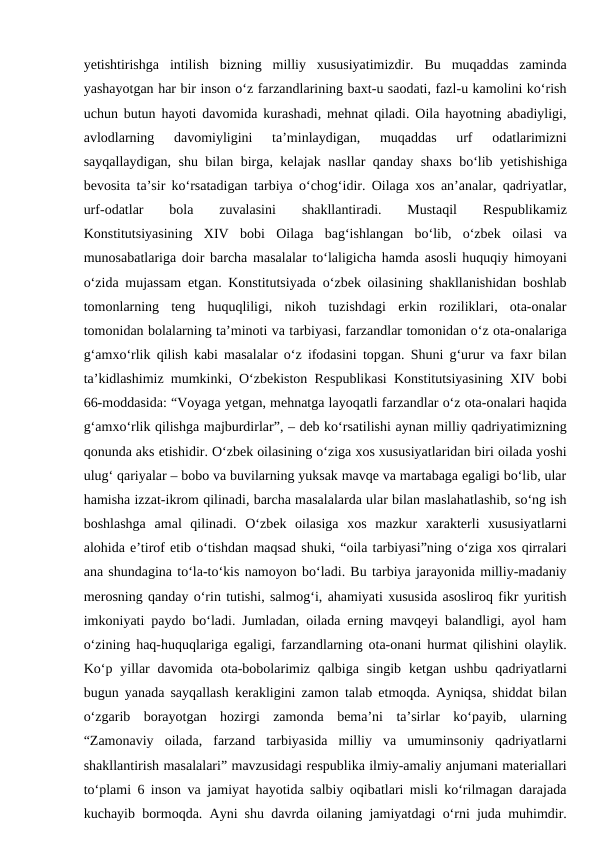 yеtishtirishga  intilish  bizning  milliy  xususiyatimizdir.  Bu  muqaddas  zaminda
yashayotgan har bir inson o‘z farzandlarining baxt-u saodati, fazl-u kamolini ko‘rish
uchun butun hayoti davomida kurashadi, mehnat qiladi. Oila hayotning abadiyligi,
avlodlarning  davomiyligini  ta’minlaydigan,  muqaddas  urf  odatlarimizni
sayqallaydigan, shu bilan birga, kelajak nasllar qanday shaxs bo‘lib yеtishishiga
bevosita ta’sir ko‘rsatadigan tarbiya o‘chog‘idir. Oilaga xos an’analar, qadriyatlar,
urf-odatlar
 bola  zuvalasini
 shakllantiradi.  Mustaqil
 Respublikamiz
Konstitutsiyasining  XIV  bobi  Oilaga  bag‘ishlangan  bo‘lib,  o‘zbek  oilasi  va
munosabatlariga doir barcha masalalar to‘laligicha hamda asosli huquqiy himoyani
o‘zida mujassam etgan. Konstitutsiyada o‘zbek oilasining shakllanishidan boshlab
tomonlarning  teng  huquqliligi,  nikoh  tuzishdagi  erkin  roziliklari,  ota-onalar
tomonidan bolalarning ta’minoti va tarbiyasi, farzandlar tomonidan o‘z ota-onalariga
g‘amxo‘rlik qilish kabi masalalar o‘z ifodasini topgan. Shuni g‘urur va faxr bilan
ta’kidlashimiz mumkinki, O‘zbekiston Respublikasi Konstitutsiyasining XIV bobi
66-moddasida: “Voyaga yеtgan, mehnatga layoqatli farzandlar o‘z ota-onalari haqida
g‘amxo‘rlik qilishga majburdirlar”, – deb ko‘rsatilishi aynan milliy qadriyatimizning
qonunda aks etishidir. O‘zbek oilasining o‘ziga xos xususiyatlaridan biri oilada yoshi
ulug‘ qariyalar – bobo va buvilarning yuksak mavqe va martabaga egaligi bo‘lib, ular
hamisha izzat-ikrom qilinadi, barcha masalalarda ular bilan maslahatlashib, so‘ng ish
boshlashga  amal  qilinadi.  O‘zbek  oilasiga  xos  mazkur  xarakterli  xususiyatlarni
alohida e’tirof etib o‘tishdan maqsad shuki, “oila tarbiyasi”ning o‘ziga xos qirralari
ana shundagina to‘la-to‘kis namoyon bo‘ladi. Bu tarbiya jarayonida milliy-madaniy
merosning qanday o‘rin tutishi, salmog‘i, ahamiyati xususida asosliroq fikr yuritish
imkoniyati paydo bo‘ladi. Jumladan, oilada erning mavqeyi balandligi, ayol ham
o‘zining haq-huquqlariga egaligi, farzandlarning ota-onani hurmat qilishini olaylik.
Ko‘p  yillar  davomida  ota-bobolarimiz qalbiga  singib  ketgan  ushbu  qadriyatlarni
bugun yanada sayqallash kerakligini zamon talab etmoqda. Ayniqsa, shiddat bilan
o‘zgarib  borayotgan  hozirgi  zamonda  bema’ni  ta’sirlar  ko‘payib,  ularning
“Zamonaviy  oilada,  farzand  tarbiyasida  milliy  va  umuminsoniy  qadriyatlarni
shakllantirish masalalari” mavzusidagi respublika ilmiy-amaliy anjumani materiallari
to‘plami 6 inson va jamiyat hayotida salbiy oqibatlari misli ko‘rilmagan darajada
kuchayib bormoqda. Ayni shu davrda oilaning jamiyatdagi o‘rni juda muhimdir.
