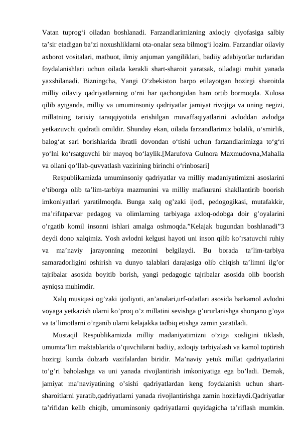 Vatan  tuprog‘i  oiladan  boshlanadi.  Farzandlarimizning  axloqiy  qiyofasiga  salbiy
ta’sir etadigan ba’zi noxushliklarni ota-onalar seza bilmog‘i lozim. Farzandlar oilaviy
axborot vositalari, matbuot, ilmiy anjuman yangiliklari, badiiy adabiyotlar turlaridan
foydalanishlari uchun oilada kerakli shart-sharoit yaratsak, oiladagi muhit yanada
yaxshilanadi.  Bizningcha,  Yangi  O‘zbekiston barpo etilayotgan hozirgi  sharoitda
milliy oilaviy qadriyatlarning o‘rni har qachongidan ham ortib bormoqda. Xulosa
qilib aytganda, milliy va umuminsoniy qadriyatlar jamiyat rivojiga va uning negizi,
millatning  tarixiy  taraqqiyotida  erishilgan  muvaffaqiyatlarini  avloddan  avlodga
yеtkazuvchi qudratli omildir. Shunday ekan, oilada farzandlarimiz bolalik, o‘smirlik,
balog‘at  sari  borishlarida ibratli  dovondan o‘tishi  uchun farzandlarimizga to‘g‘ri
yo‘lni ko‘rsatguvchi bir mayoq bo‘laylik.[Marufova Gulnora Maxmudovna,Mahalla
va oilani qo‘llab-quvvatlash vazirining birinchi o‘rinbosari]
Respublikamizda umuminsoniy qadriyatlar va milliy madaniyatimizni asoslarini
e’tiborga olib ta’lim-tarbiya mazmunini va milliy mafkurani shakllantirib boorish
imkoniyatlari  yaratilmoqda.  Bunga  xalq  og’zaki  ijodi,  pedogogikasi,  mutafakkir,
ma’rifatparvar  pedagog  va  olimlarning  tarbiyaga  axloq-odobga  doir  g’oyalarini
o’rgatib komil insonni ishlari amalga oshmoqda.”Kelajak bugundan boshlanadi”3
deydi dono xalqimiz. Yosh avlodni kelgusi hayoti uni inson qilib ko’rsatuvchi ruhiy
va  ma’naviy  jarayonning  mezonini  belgilaydi.  Bu  borada  ta’lim-tarbiya
samaradorligini oshirish va dunyo talablari darajasiga olib chiqish ta’limni ilg’or
tajribalar  asosida  boyitib borish, yangi  pedagogic  tajribalar  asosida  olib boorish
ayniqsa muhimdir.
Xalq musiqasi og’zaki ijodiyoti, an’analari,urf-odatlari asosida barkamol avlodni
voyaga yetkazish ularni ko’proq o’z millatini sevishga g’ururlanishga shorqano g’oya
va ta’limotlarni o’rganib ularni kelajakka tadbiq etishga zamin yaratiladi.
Mustaqil  Respublikamizda  milliy  madaniyatimizni  o’ziga  xosligini  tiklash,
umumta’lim maktablarida o’quvchilarni badiiy, axloqiy tarbiyalash va kamol toptirish
hozirgi  kunda  dolzarb  vazifalardan  biridir.  Ma’naviy  yetuk  millat  qadriyatlarini
to’g’ri baholashga va uni yanada rivojlantirish imkoniyatiga ega bo’ladi. Demak,
jamiyat  ma’naviyatining  o’sishi  qadriyatlardan  keng  foydalanish  uchun  shart-
sharoitlarni yaratib,qadriyatlarni yanada rivojlantirishga zamin hozirlaydi.Qadriyatlar
ta’rifidan kelib chiqib, umuminsoniy qadriyatlarni quyidagicha ta’riflash mumkin.
