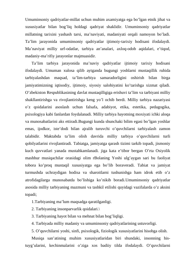Umuminsoniy qadriyatlar-millat uchun muhim axamiyatga ega bo’lgan etnik jihat va
xususiyatlar  bilan  bog’liq  holdagi  qadriyat  shaklidir.  Umuminsoniy  qadriyatlar
millatning tarixini yashash tarsi, ma’naviyati, madaniyati orqali namoyon bo’ladi.
Ta’lim  jarayonida  umuminsoniy  qadriyatlar  ijtimoiy-tarixiy  hodisani  ifodalaydi.
Ma’naviyat  milliy  urf-odatlar,  tarbiya  an’analari,  axloq-odob  aqidalari,  e’tiqod,
madaniy-ma’rifiy jarayonlar majmuasidir.
Ta’lim  tarbiya  jarayonida  ma’naviy  qadriyatlar  ijtimoiy  tarixiy  hodisani
ifodalaydi. Umuman  xulosa  qilib aytganda bugungi  yoshlarni  mustaqillik ruhida
tarbiyalashdan  maqsad,  ta’lim-tarbiya  samaradorligini  oshirish  bilan  birga
jamiyatimizning iqtisodiy, ijtimoiy, siyosiy salohiyatini ko’tarishga xizmat qiladi.
O’zbekiston Respublikasining davlat mustaqilligiga erishuvi ta’lim va tarbiyani milliy
shakllantirishga va rivojlantirishga keng yo’l ochib berdi. Milliy tarbiya nazariyasi
o’z  qoidalarini  asoslash  uchun  falsafa,  adabiyot,  etika,  estetika,  pedagogika,
psixologiya kabi fanlardan foydalanadi. Milliy tarbiya hayotning moxiyati ichki aloqa
va munosabatlarini aks ettiradi.Bugungi kunda shunchaki bilim egasi bo’lgan yoshlar
emas,  ijodkor,  iste’dodi  bilan  ajralib  turuvchi  o’quvchilarni  tarbiyalash  zamon
talabidir.  Maktabda  ta’lim  olish  davrida  milliy  tarbiya  o’quvchilarni  turli
qobilyatlarini rivojlantiradi. Tabiatga, jamiyatga qarash tizimi tarkib topadi, jismoniy
kuch quvvatlari yanada mustahkamlanadi. jiga kata e’tibor bergan O’rta Osiyolik
mashhur musiqachilar orasidagi olim rBolaning Yoshi ulg’aygan sari bu faoliyat
tobora  ko’proq  mustaqil  xususiyatga  ega  bo’lib  boraveradi.  Tabiat  va  jamiyat
turmushda  uchraydigan  hodisa  va  sharoitlarni  tushunishga  ham  idrok  etib  o’z
atrofidagilarga  munosabatda  bo’lishiga  ko’nikib  boradi.Umuminsoniy  qadriyatlar
asosida milliy tarbiyaning mazmuni va tashkil etilishi quyidagi vazifalarda o’z aksini
topadi;
1.Tarbiyaning ma’lum maqsadga qaratilganligi.
2. Tarbiyaning insonparvarlik qoidalari.\
3. Tarbiyaning hayot bilan va mehnat bilan bog’liqligi.
4. Tarbiyada milliy madaniy va umuminsoniy qadriyatlarining ustuvorligi.
5. O’quvchilarni yoshi, sinfi, psixologik, fiziologik xususiyatlarini hisobga olish.
Musiqa  san’atining  muhim  xususiyatlaridan  biri  shundaki,  insonning  his-
tuyg’ularini,  kechinmalarini  o’ziga  xos  badiiy  tilda  ifodalaydi.  O’quvchilarni
