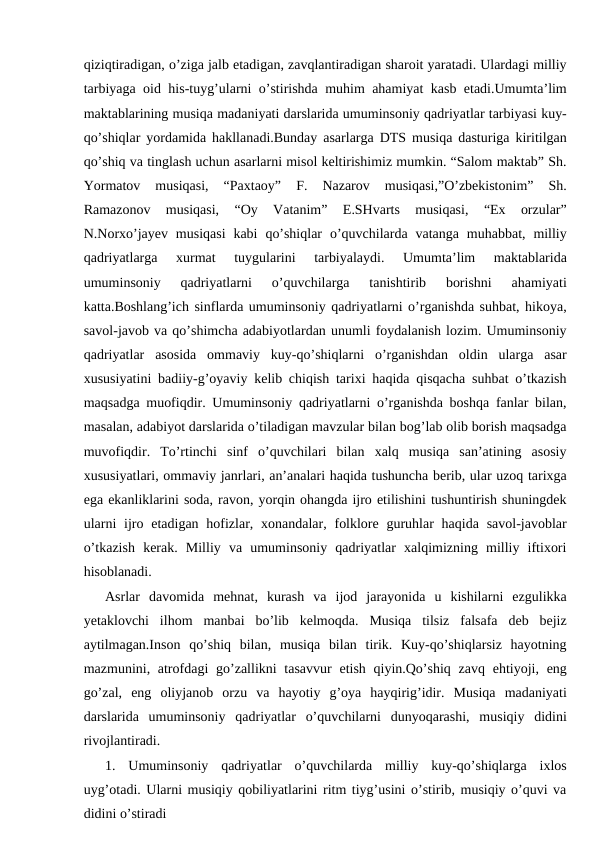 qiziqtiradigan, o’ziga jalb etadigan, zavqlantiradigan sharoit yaratadi. Ulardagi milliy
tarbiyaga oid his-tuyg’ularni o’stirishda muhim ahamiyat kasb etadi.Umumta’lim
maktablarining musiqa madaniyati darslarida umuminsoniy qadriyatlar tarbiyasi kuy-
qo’shiqlar yordamida hakllanadi.Bunday asarlarga DTS musiqa dasturiga kiritilgan
qo’shiq va tinglash uchun asarlarni misol keltirishimiz mumkin. “Salom maktab” Sh.
Yormatov  musiqasi,  “Paxtaoy”  F.  Nazarov  musiqasi,”O’zbekistonim”  Sh.
Ramazonov  musiqasi,  “Oy  Vatanim”  E.SHvarts  musiqasi,  “Ex  orzular”
N.Norxo’jayev  musiqasi  kabi  qo’shiqlar  o’quvchilarda  vatanga  muhabbat,  milliy
qadriyatlarga  xurmat  tuygularini  tarbiyalaydi.  Umumta’lim  maktablarida
umuminsoniy  qadriyatlarni  o’quvchilarga  tanishtirib  borishni  ahamiyati
katta.Boshlang’ich sinflarda umuminsoniy qadriyatlarni o’rganishda suhbat, hikoya,
savol-javob va qo’shimcha adabiyotlardan unumli foydalanish lozim. Umuminsoniy
qadriyatlar  asosida  ommaviy  kuy-qo’shiqlarni  o’rganishdan  oldin  ularga  asar
xususiyatini badiiy-g’oyaviy kelib chiqish tarixi haqida qisqacha suhbat o’tkazish
maqsadga muofiqdir. Umuminsoniy qadriyatlarni o’rganishda boshqa fanlar bilan,
masalan, adabiyot darslarida o’tiladigan mavzular bilan bog’lab olib borish maqsadga
muvofiqdir.  To’rtinchi  sinf  o’quvchilari  bilan  xalq  musiqa  san’atining  asosiy
xususiyatlari, ommaviy janrlari, an’analari haqida tushuncha berib, ular uzoq tarixga
ega ekanliklarini soda, ravon, yorqin ohangda ijro etilishini tushuntirish shuningdek
ularni  ijro etadigan hofizlar, xonandalar, folklore guruhlar  haqida  savol-javoblar
o’tkazish  kerak.  Milliy  va  umuminsoniy  qadriyatlar  xalqimizning  milliy  iftixori
hisoblanadi.
Asrlar  davomida  mehnat,  kurash  va  ijod  jarayonida  u  kishilarni  ezgulikka
yetaklovchi  ilhom  manbai  bo’lib  kelmoqda.  Musiqa  tilsiz  falsafa  deb  bejiz
aytilmagan.Inson  qo’shiq  bilan,  musiqa  bilan  tirik.  Kuy-qo’shiqlarsiz  hayotning
mazmunini, atrofdagi  go’zallikni  tasavvur  etish  qiyin.Qo’shiq zavq  ehtiyoji, eng
go’zal,  eng  oliyjanob  orzu  va  hayotiy  g’oya  hayqirig’idir.  Musiqa  madaniyati
darslarida  umuminsoniy  qadriyatlar  o’quvchilarni  dunyoqarashi,  musiqiy  didini
rivojlantiradi.
1.  Umuminsoniy  qadriyatlar  o’quvchilarda  milliy  kuy-qo’shiqlarga  ixlos
uyg’otadi. Ularni musiqiy qobiliyatlarini ritm tiyg’usini o’stirib, musiqiy o’quvi va
didini o’stiradi
