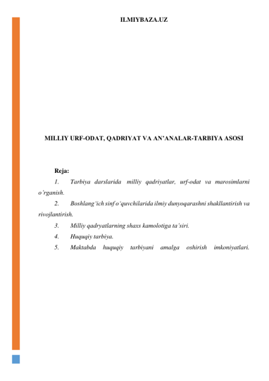 ILMIYBAZA.UZ 
 
 
 
 
 
 
 
 
 
 
MILLIY URF-ODAT, QADRIYAT VA AN’ANALAR-TARBIYA ASOSI 
 
 
Reja: 
1. 
Tarbiya darslarida  milliy qadriyatlar, urf-odat va marosimlarni 
o’rganish.  
2. 
Boshlang‘ich sinf o‘quvchilarida ilmiy dunyoqarashni shakllantirish va 
rivojlantirish. 
3. 
Milliy qadryatlarning shaxs kamolotiga ta’siri. 
4. 
Huquqiy tarbiya. 
5. 
Maktabda 
huquqiy 
tarbiyani 
amalga 
oshirish 
imkoniyatlari. 
 
 
 
 
 
 
 
 
 
