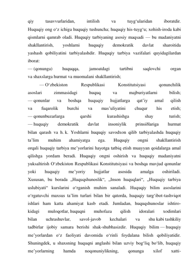 qiy 
tasavvurlaridan, 
intilish 
va 
tuyg‘ularidan 
iboratdir. 
Huquqiy ong o‘z ichiga huquqiy tushuncha; huquqiy his-tuyg‘u; xohish-iroda kabi 
qismlarni qamrab oladi. Huquqiy tarbiyaning asosiy maqsadi — bu madaniyatni 
shakllantirish, 
yoshlarni 
huquqiy 
demokratik 
davlat 
sharoitida 
yashash qobiliyatini tarbiyalashdir. Huquqiy tarbiya vazifalari quyidagilardan 
iborat: 
— (qonunga) 
huquqqa, 
jamoatdagi 
tartibni 
saqlovchi 
organ 
va shaxslarga hurmat va muomalani shakllantirish; 
— O‘zbekiston 
Respublikasi 
Konstitutsiyasi 
qonunchilik 
asoslari 
zimmasidagi 
huquq 
va 
majburiyatlarni 
bilish; 
— qonunlar 
va 
boshqa 
huquqiy 
hujjatlarga 
qat’iy 
amal 
qilish 
va 
fuqarolik 
burchi 
va 
mas’uliyatini 
chuqur 
his 
etish; 
— qonunbuzarlarga 
qarshi 
kurashishga 
shay 
turish; 
— huquqiy 
demokratik 
davlat 
insoniylik 
prinsiðlariga 
hurmat 
bilan qarash va h. k. Yoshlarni huquqiy savodxon qilib tarbiyalashda huquqiy 
ta’lim 
 muhim 
ahamiyatga 
ega. 
Huquqiy 
ongni 
shakllantirish 
orqali huquqiy tarbiya me’yorlarini hayotga tatbiq etish muayyan qoidalarga amal 
qilishga yordam beradi. Huquqiy ongni oshirish va huquqiy madaniyatni 
yuksaltirish O‘zbekiston Respublikasi Konstitutsiyasi va boshqa mavjud qonunlar 
yoki 
huquqiy 
me’yoriy 
hujjatlar 
asosida 
amalga 
oshiriladi. 
Xususan, bu borada „Huquqshunoslik“, „Inson huquqlari“, „Huquqiy tarbiya 
uslubiyati“ kurslarini o‘rganish muhim sanaladi. Huquqiy bilim asoslarini 
o‘rgatuvchi maxsus ta’lim turlari bilan bir qatorda, huquqiy targ‘ibot-tashviqot 
ishlari ham katta ahamiyat kasb etadi. Jumladan, huquqshunoslar ishtiro- 
kidagi 
muloqotlar, huquqni 
muhofaza 
qilish 
idoralari 
xodimlari 
bilan 
uchrashuvlar, 
savol-javob 
kechalari 
va 
shu kabi tashkiliy 
tadbirlar ijobiy samara berishi shak-shubhasizdir. Huquqiy bilim — huquqiy 
me’yorlardan o‘z faoliyati davomida o‘rinli foydalana bilish qobiliyatidir. 
Shuningdek, u shaxsning huquqni anglashi bilan uzviy bog‘liq bo‘lib, huquqiy 
me’yorlarning 
hamda 
noqonuniylikning, 
qonunga 
xilof 
xatti- 
