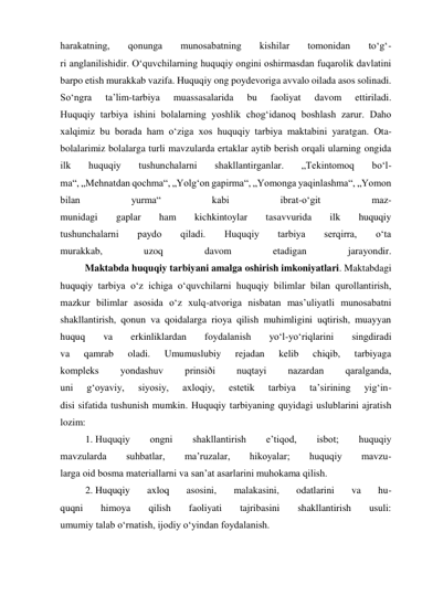 harakatning, 
qonunga 
munosabatning 
kishilar 
tomonidan 
to‘g‘- 
ri anglanilishidir. O‘quvchilarning huquqiy ongini oshirmasdan fuqarolik davlatini 
barpo etish murakkab vazifa. Huquqiy ong poydevoriga avvalo oilada asos solinadi. 
So‘ngra 
ta’lim-tarbiya 
muassasalarida 
bu 
faoliyat 
davom 
ettiriladi. 
Huquqiy tarbiya ishini bolalarning yoshlik chog‘idanoq boshlash zarur. Daho 
xalqimiz bu borada ham o‘ziga xos huquqiy tarbiya maktabini yaratgan. Ota-
bolalarimiz bolalarga turli mavzularda ertaklar aytib berish orqali ularning ongida 
ilk 
huquqiy 
tushunchalarni 
shakllantirganlar. 
„Tekintomoq 
bo‘l- 
ma“, „Mehnatdan qochma“, „Yolg‘on gapirma“, „Yomonga yaqinlashma“, „Yomon 
bilan 
yurma“ 
kabi 
ibrat-o‘git 
maz- 
munidagi 
gaplar 
ham 
kichkintoylar 
tasavvurida 
ilk 
huquqiy 
tushunchalarni 
paydo 
qiladi. 
Huquqiy 
tarbiya 
serqirra, 
o‘ta 
murakkab, 
uzoq 
davom 
etadigan 
jarayondir. 
          Maktabda huquqiy tarbiyani amalga oshirish imkoniyatlari. Maktabdagi 
huquqiy tarbiya o‘z ichiga o‘quvchilarni huquqiy bilimlar bilan qurollantirish, 
mazkur bilimlar asosida o‘z xulq-atvoriga nisbatan mas’uliyatli munosabatni 
shakllantirish, qonun va qoidalarga rioya qilish muhimligini uqtirish, muayyan 
huquq 
va 
erkinliklardan 
foydalanish 
yo‘l-yo‘riqlarini 
singdiradi 
va 
qamrab 
oladi. 
Umumuslubiy 
rejadan 
kelib 
chiqib, 
tarbiyaga 
kompleks 
yondashuv 
prinsiði 
nuqtayi 
nazardan 
qaralganda, 
uni 
g‘oyaviy, 
siyosiy, 
axloqiy, 
estetik 
tarbiya 
ta’sirining 
yig‘in- 
disi sifatida tushunish mumkin. Huquqiy tarbiyaning quyidagi uslublarini ajratish 
lozim:  
1. Huquqiy 
ongni 
shakllantirish 
e’tiqod, 
isbot; 
huquqiy 
mavzularda 
suhbatlar, 
ma’ruzalar, 
hikoyalar; 
huquqiy 
mavzu- 
larga oid bosma materiallarni va san’at asarlarini muhokama qilish.  
2. Huquqiy 
axloq 
asosini, 
malakasini, 
odatlarini 
va 
hu- 
quqni 
himoya 
qilish 
faoliyati 
tajribasini 
shakllantirish 
usuli: 
umumiy talab o‘rnatish, ijodiy o‘yindan foydalanish.  
