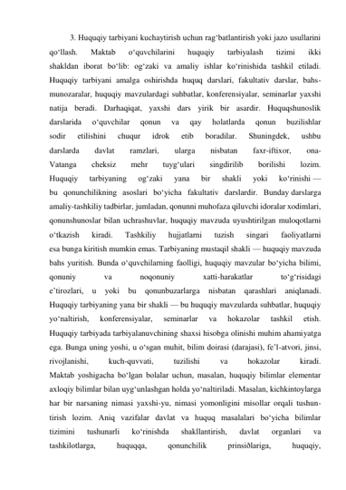 3. Huquqiy tarbiyani kuchaytirish uchun rag‘batlantirish yoki jazo usullarini 
qo‘llash. 
Maktab 
o‘quvchilarini 
huquqiy 
tarbiyalash 
tizimi 
ikki 
shakldan iborat bo‘lib: og‘zaki va amaliy ishlar ko‘rinishida tashkil etiladi. 
Huquqiy tarbiyani amalga oshirishda huquq darslari, fakultativ darslar, bahs-
munozaralar, huquqiy mavzulardagi suhbatlar, konferensiyalar, seminarlar yaxshi 
natija beradi. Darhaqiqat, yaxshi dars yirik bir asardir. Huquqshunoslik 
darslarida 
o‘quvchilar 
qonun 
va 
qay 
holatlarda 
qonun 
buzilishlar 
sodir 
etilishini 
chuqur 
idrok 
etib 
boradilar. 
Shuningdek, 
ushbu 
darslarda 
davlat 
ramzlari, 
ularga 
nisbatan 
faxr-iftixor, 
ona- 
Vatanga 
cheksiz 
mehr 
tuyg‘ulari 
singdirilib 
borilishi 
lozim. 
Huquqiy 
tarbiyaning 
og‘zaki 
yana 
bir 
shakli 
yoki 
ko‘rinishi — 
bu qonunchilikning asoslari bo‘yicha fakultativ darslardir. Bunday darslarga 
amaliy-tashkiliy tadbirlar, jumladan, qonunni muhofaza qiluvchi idoralar xodimlari, 
qonunshunoslar bilan uchrashuvlar, huquqiy mavzuda uyushtirilgan muloqotlarni 
o‘tkazish 
kiradi. 
Tashkiliy 
hujjatlarni 
tuzish 
singari 
faoliyatlarni 
esa bunga kiritish mumkin emas. Tarbiyaning mustaqil shakli — huquqiy mavzuda 
bahs yuritish. Bunda o‘quvchilarning faolligi, huquqiy mavzular bo‘yicha bilimi, 
qonuniy 
va 
noqonuniy 
xatti-harakatlar 
to‘g‘risidagi 
e’tirozlari, 
u 
yoki 
bu 
qonunbuzarlarga 
nisbatan 
qarashlari 
aniqlanadi. 
Huquqiy tarbiyaning yana bir shakli — bu huquqiy mavzularda suhbatlar, huquqiy 
yo‘naltirish, 
konferensiyalar, 
seminarlar 
va 
hokazolar 
tashkil 
etish. 
Huquqiy tarbiyada tarbiyalanuvchining shaxsi hisobga olinishi muhim ahamiyatga 
ega. Bunga uning yoshi, u o‘sgan muhit, bilim doirasi (darajasi), fe’l-atvori, jinsi, 
rivojlanishi, 
kuch-quvvati, 
tuzilishi 
va 
hokazolar 
kiradi. 
Maktab yoshigacha bo‘lgan bolalar uchun, masalan, huquqiy bilimlar elementar 
axloqiy bilimlar bilan uyg‘unlashgan holda yo‘naltiriladi. Masalan, kichkintoylarga 
har bir narsaning nimasi yaxshi-yu, nimasi yomonligini misollar orqali tushun- 
tirish lozim. Aniq vazifalar davlat va huquq masalalari bo‘yicha bilimlar 
tizimini 
tushunarli 
ko‘rinishda 
shakllantirish, 
davlat 
organlari 
va 
tashkilotlarga, 
huquqqa, 
qonunchilik 
prinsiðlariga, 
huquqiy, 
