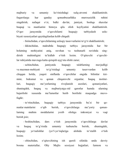 majburiy 
va 
umumiy 
ko‘rinishdagi 
xulq-atvorni 
shakllantirish; 
fuqarolarga 
har 
qanday 
qonunbuzarlikka 
murosasizlik 
ruhini 
singdirish; 
nafaqat 
o‘zi, 
balki 
davlat, 
jamiyat, 
boshqa 
shaxslar 
huquqi 
va 
manfaatini 
himoya 
qila 
olish 
kayfiyatini 
shakllantirish. 
O‘quv 
jarayonida 
o‘quvchilarni 
huquqiy 
tarbiyalash 
uslu- 
biyati xususiyatlari quyidagilardan kelib chiqadi: 
- birinchidan, o‘quvchilarning axloqiy tasavvurlarini to‘g‘ri shakllantirish; 
- ikkinchidan, 
maktabda 
huquqiy 
tarbiya 
jarayonida 
har 
bir 
holatning 
mohiyatini 
aniq, 
ravshan 
va 
tushunarli 
ravishda 
sing- 
dirish 
muhimligini 
ta’kidlab 
o‘tish 
lozim. 
O‘qituvchi 
o‘quvchi- 
lar ruhiyatida mavzuga katta qiziqish uyg‘ota olishi zarur; 
- uchinchidan, 
jamiyatda 
huquqiy 
talablarning 
mavjudligi 
va mazmun-mohiyati 
to‘g‘risidagi 
umumiy 
tasavvurdan 
kelib 
chiqqan 
holda, 
yuqori 
sinflarda 
o‘quvchilar 
ongida 
bilimlar 
tizi- 
mini, 
hukumat 
va 
qonun 
chiqaruvchi 
organlar, 
huquq 
institut- 
lari, 
huquqiy 
me’yorlarning 
rivojlanish 
asoslari, 
qonuniyatlari, 
shuningdek, 
huquq 
va 
majburiyatga oid 
qarorlar 
hamda 
ularning 
bajarilishi 
xususida 
ma’lumotlar 
berib 
borilishi 
maqsadga 
muvo- 
fiqdir; 
- to‘rtinchidan, 
huquqiy 
tarbiya 
jarayonida 
ba’zi 
bir 
qo- 
nunlar matnlarini 
o‘qib 
berish, 
o‘quvchilarga 
me’yoriy 
qonun- 
larning 
muhim 
moddalarini 
yozib 
olishga 
imkoniyat 
va 
vaqt 
berish joiz; 
- beshinchidan, 
dars 
o‘tish 
jarayonida 
o‘quvchilarga 
davlat 
va 
huquq 
to‘g‘risida 
umumiy 
tushuncha 
berish, 
shuningdek, 
huquqiy 
yo‘nalishlar 
(yo‘l-yo‘riqlar)ga 
alohida 
to‘xtalib 
o‘tish 
lozim; 
- oltinchidan, 
o‘qituvchining 
ish 
quroli 
sifatida 
unda 
davriy 
bosma 
materiallar, 
Oliy 
Majlis 
sessiyasi 
hujjatlari, 
farmon 
va 
