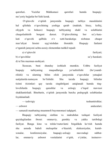 qarorlari, 
Vazirlar 
Mahkamasi 
qarorlari 
hamda 
huquqiy- 
me’yoriy hujjatlar bo‘lishi kerak. 
 O‘qituvchi 
o‘qitish 
jarayonida 
huquqiy 
tarbiya 
masalalarini 
hal 
qilishda 
o‘quvchining 
yoshiga 
qarab 
(maktab, 
litsey, 
kollej, 
oliygoh 
va 
hokazo) 
huquqiy 
tarbiyaning 
shakl 
va 
uslublarini 
chuqurlashtirib 
borgani 
durust. 
O‘qituvchining 
bor 
sa’y-hara- 
kati 
o‘quvchi 
qalbida 
o‘z 
xatti-harakatiga 
nisbatan 
chuqur 
mas’uliyat 
hissini 
uyg‘otishdan 
iboratdir. 
Huquqiy 
fanlarni 
o‘rganish jarayoni uchta asosiy elementdan tashkil topadi: 
a) o‘qituvchi 
faoliyati; 
b) o‘quvchilar 
sa’y-harakati; 
d) ta’lim mazmun-mohiyati. 
Xususan, 
buni 
shunday 
izohlash 
mumkin. 
Ushbu 
faoliyat 
huquqiy 
tarbiyaning 
maqsadlariga 
yo‘naltirilishi 
(bo‘ysundi- 
rilishi) 
va 
ularning 
bilim 
olish 
jarayonida 
o‘quvchilar 
yutuqlari 
natijalarida namoyon 
bo‘lishidir. 
Shu 
tarzda 
huquqiy 
bilimlar 
tizimi 
(tizimlar) 
qay 
tarzda 
singdirilgani 
aniqlanadi 
hamda 
ting- 
lovchilarda 
huquqiy 
qarashlar 
va 
axloqiy 
e’tiqod 
mavzusi 
shakllantiriladi. Binobarin, o‘qitish jarayonida barcha pedogogik uslublardan 
foydalaniladi: 
— tashviqiy 
tushuntirishlar; 
— axborot 
andazalari; 
— samarali manbaning muammoli bayonnomasi tadqiqoti. 
Huquqiy 
tarbiyaning 
sinfdan 
va 
maktabdan 
tashqari 
faoliyati 
quyidagilardan 
iborat: 
ommaviy, 
guruhiy 
va 
yakka 
tartibdagi 
faoliyat. 
Bunga 
kino 
va 
teleko‘rsatuvlarni 
birgalikda 
ko‘rish 
hamda 
shu 
asnoda 
bahsli 
muloqotlar 
o‘tkazish; 
ekskursiyalar, 
kutub- 
xonalar, 
konferensiyalar, 
huquqiy-axloqiy 
mavzudagi 
suhbat- 
lar, 
ommaviy 
axborot 
vositalarini 
o‘qish, 
o‘yinlar, 
insinerov- 
