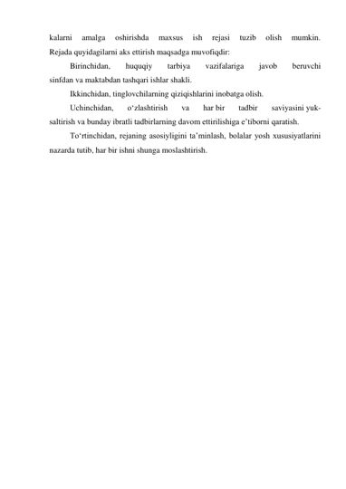 kalarni 
amalga 
oshirishda 
maxsus 
ish 
rejasi 
tuzib 
olish 
mumkin. 
Rejada quyidagilarni aks ettirish maqsadga muvofiqdir: 
Birinchidan, 
huquqiy 
tarbiya 
vazifalariga 
javob 
beruvchi 
sinfdan va maktabdan tashqari ishlar shakli. 
Ikkinchidan, tinglovchilarning qiziqishlarini inobatga olish. 
Uchinchidan, 
o‘zlashtirish 
va 
har bir 
tadbir 
saviyasini yuk- 
saltirish va bunday ibratli tadbirlarning davom ettirilishiga e’tiborni qaratish. 
To‘rtinchidan, rejaning asosiyligini ta’minlash, bolalar yosh xususiyatlarini 
nazarda tutib, har bir ishni shunga moslashtirish. 
 
