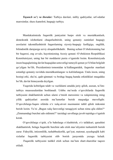  
Tayanch so’z va iboralar: Tarbiya darslari, milliy qadriyatlar, urf-odatlar 
marosimlar, shaxs kamoloti, huquqiy tarbiya. 
 
 
Mamlakatimizda fuqarolik jamiyatini barpo etish va mustahkamlash, 
demokratik islohotlarni chuqurlashtirish, uning qonuniy zaminlari huquqiy 
asoslarini takomillashtirish fuqarolarning siyosiy-huquqiy faolligiga, onglilik, 
bilimdonlik darajasiga uzviy aloqadorlikdadir.  Buning uchun O‘zbekistonning har 
bir fuqarosi, eng avvalo, hayotimizning Asosiy qonuni -O‘zbekiston Respublikasi 
Konstitutsiyasi, uning har bir moddasini puxta o‘rganishi lozim. Konstitutsiyada 
inson huquqlarining davlat huquqidan ustuvorligi tamoyili qonun yo‘li bilan belgilab 
qo‘yilgan bo‘lib, Prezidentimiz tomonidan ta’kidlanganidek, fuqarolar manfaati 
ustunligi qonuniy ravishda mustahkamlangan va kafolatlangan. Unda inson, uning 
hozirgi erki, sha’ni, qadr-qimmati va boshqa huquq hamda erkinliklari muqaddas 
bo‘lib, davlat himoyasida deyilgan.  
Yuqorida keltirilgan talab va vazifalarni amalda joriy qilish, asosan, ta’lim-
tarbiya muassasalaridan boshlanadi. Ushbu ma’noda o‘quvchilarda fuqarolik 
tarbiyasini shakllantirish uchun ularni o‘tmish merosimiz va xalqimizning ming 
yillik 
qadriyatlari 
asosida 
ma’lumotlar 
berish 
maqsadga 
muvofiqdir. 
O‘quvchilarga fuqaro sifatida o‘z xulq-atvori mazmunini tahlil qilish imkonini 
berish lozim. Ya’ni „Bugun xalq farovonligi taraqqiyoti uchun nima qila oldim?“ 
„Zimmamdagi burchni ado etdimmi?“ tarzidagi savollarga javob topishga o‘rgatish 
kerak. 
O‘quvchilarga o‘qish, a’lo baholarga o‘zlashtirish, o‘z tafakkuri, qarashini 
shakllantirish, bolaga fuqarolik burchini ado etish mas’uliyatini tushuntirib borish 
zarur. Fidoyilik, intizomlilik, tashabbuskorlik, qat’iyat, matonat, uyushqoqlik kabi 
xislatlar 
fuqarolik 
tarbiyasini 
olib 
borish 
jarayonida 
yuzaga 
keladi. 
           Fuqarolik tarbiyasini tashkil etish uchun ma’lum shart-sharoitlar taqozo 
etiladi.  
