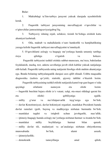 Bular: 
1. 
Maktabdagi ta’lim-tarbiya jarayoni yuksak darajada uyushtirilishi 
kerak. 
2. 
Fuqarolik tarbiyasi jarayonining muvaffaqiyati o‘quvchilar va 
o‘qituvchilar jamoasiningsaviyasigabog‘liq. 
3. 
Tarbiyaviy ishning rejali, uzluksiz, tizimli bo‘lishiga erishish katta 
ahamiyat kasbetadi. 
4. 
Oila, maktab va mahallalarda o‘zaro hamkorlik va hamjihatlikning 
yuzaga kelishi fuqarolik tarbiyasi muvaffaqiyatini ta’mnnlaydi. 
5. O‘quvchilarni axloqiy va huquqiy me’yorlarga hamda umumiy tartibga 
rioya 
qilishga 
o‘rgatish 
va 
hokazo. 
            Fuqarolik tarbiyasini tashkil etishda suhbat-munozara, ma’ruza, bahslardan 
foydalanish, mashq, test, anketa savollariga javob olish kabilar yuksak natijalarga 
olib keladi. Fuqarolik tarbiyasida uning natijasini hisobga olish muhim ahamiyatga 
ega. Bunda bolaning tarbiyalanganlik darajasi asos qilib olinadi. Ushbu maqsadda 
diagnostika (tashxis qo‘yish), statistik, qiyosiy tahlilni o‘tkazish lozim. 
           Fuqarolik tarbiyasining tashkil etilishi natijasida kamol top-gan fuqaro o‘zida 
quyidagi 
sifatlarni 
namoyon 
eta 
olishi 
lozim: 
— fuqarolik burchini bajara olishi (o‘z vatani, xalqi, ota-onasi oldidagi qarzni his 
eta 
olishi) 
qobiliyatiga 
egalik; 
— milliy 
g‘urur 
va 
ma’rifatparvarlik 
tuyg‘usiga 
ega 
bo‘lish; 
— davlat Konstitutsiyasi, davlat hokimiyati organlari, mamlakat Prezidenti hamda 
davlat ramzlari (gerb, bayroq va madhiya)ga nisbatan hurmatda bo‘lish; 
— mamlakat 
taqdiri 
va 
istiqboli 
uchun 
javobgarlik, 
mas’ullik; 
— ijtimoiy-huquqiy hamda axloqiy me’yorlarga nisbatan hurmat va itoatda bo‘lish; 
— mamlakat 
milliy 
boyliklariga 
hurmat 
bilan 
qarash; 
— milliy davlat tili, madaniyati va an’analariga nisbatan ehtiyotkorona 
munosabatda 
bo‘lish, 
ularni 
asrash; 
— ijtimoiyfaollik; 
— demokratik 
tamoyillarga 
amal 
qilish; 
