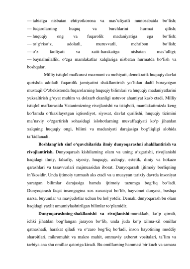 — tabiatga nisbatan ehtiyotkorona va mas’uliyatli munosabatda bo‘lish; 
— fuqarolarning 
huquq 
va 
burchlarini 
hurmat 
qilish; 
— huquqiy 
ong 
va 
fuqarolik 
madaniyatiga 
ega 
bo‘lish; 
— to‘g‘riso‘z, 
adolatli, 
muruvvatli, 
mehribon 
bo‘lish; 
— o‘z 
faoliyati 
va 
xatti-harakatiga 
nisbatan 
mas’ulligi; 
— baynalmilallik, o‘zga mamlakatlar xalqlariga nisbatan hurmatda bo‘lish va 
boshqalar.  
     Milliy istiqlol mafkurasi mazmuni va mohiyati, demokratik huquqiy davlat 
qurishda adolatli fuqarolik jamiyatini shakllantirish yo‘lidan dadil borayotgan 
mustaqil O‘zbekistonda fuqarolarning huquqiy bilimlari va huquqiy madaniyatlarini 
yuksaltirish g‘oyat muhim va dolzarb ekanligi ustuvor ahamiyat kasb etadi. Milliy 
istiqlol mafkurasida Vatanimizning rivojlanishi va istiqboli, mamlakatimizda keng 
ko‘lamda o‘tkazilayotgan iqtisodiyot, siyosat, davlat qurilishi, huquqiy tizimini 
ma’naviy o‘zgartirish sohasidagi islohotlarning muvaffaqiyati ko‘p jihatdan 
xalqning huquqiy ongi, bilimi va madaniyati darajasiga bog‘liqligi alohida 
ta’kidlanadi. 
Boshlang‘ich sinf o‘quvchilarida ilmiy dunyoqarashni shakllantirish va 
rivojlantirish. Dunyoqarash kishilarning olam va uning o‘zgarishi, rivojlanishi 
haqidagi ilmiy, falsafiy, siyosiy, huquqiy, axloqiy, estetik, diniy va hokazo 
qarashlari va tasavvurlari majmuasidan iborat. Dunyoqarash ijtimoiy borliqning 
in’ikosidir. Unda ijtimoiy turmush aks etadi va u muayyan tarixiy davrda insoniyat 
yaratgan 
bilimlar 
darajasiga 
hamda 
ijtimoiy 
tuzumga 
bog‘liq 
bo‘ladi. 
Dunyoqarash faqat insongagina xos xususiyat bo‘lib, hayvonot dunyosi, boshqa 
narsa, buyumlar va mavjudotlar uchun bu hol yotdir. Demak, dunyoqarash bu olam 
haqidagi yaxlit umumiylashtirilgan bilimlar to‘plamidir.  
Dunyoqarashning shakllanishi va rivojlanishi murakkab, ko‘p qirrali, 
ichki jihatdan bog‘langan jarayon bo‘lib, unda juda ko‘p xilma-xil omillar 
qatnashadi, harakat qiladi va o‘zaro bog‘liq bo‘ladi, inson hayotining moddiy 
sharoitlari, mikromuhit va makro muhit, ommaviy axborot vositalari, ta’lim va 
tarbiya ana shu omillar qatoriga kiradi. Bu omillarning hammasi bir kuch va samara 
