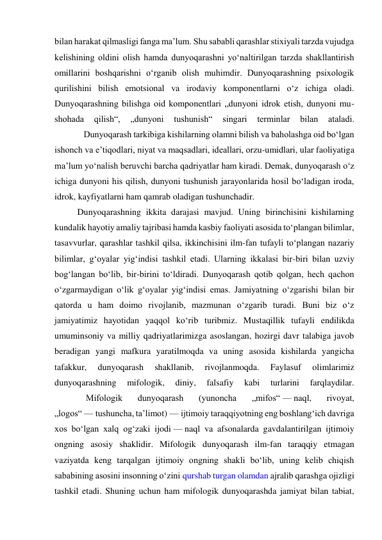 bilan harakat qilmasligi fanga ma’lum. Shu sababli qarashlar stixiyali tarzda vujudga 
kelishining oldini olish hamda dunyoqarashni yo‘naltirilgan tarzda shakllantirish 
omillarini boshqarishni o‘rganib olish muhimdir. Dunyoqarashning psixologik 
qurilishini bilish emotsional va irodaviy komponentlarni o‘z ichiga oladi. 
Dunyoqarashning bilishga oid komponentlari „dunyoni idrok etish, dunyoni mu- 
shohada 
qilish“, 
„dunyoni 
tushunish“ 
singari 
terminlar 
bilan 
ataladi. 
             Dunyoqarash tarkibiga kishilarning olamni bilish va baholashga oid bo‘lgan 
ishonch va e’tiqodlari, niyat va maqsadlari, ideallari, orzu-umidlari, ular faoliyatiga 
ma’lum yo‘nalish beruvchi barcha qadriyatlar ham kiradi. Demak, dunyoqarash o‘z 
ichiga dunyoni his qilish, dunyoni tushunish jarayonlarida hosil bo‘ladigan iroda, 
idrok, kayfiyatlarni ham qamrab oladigan tushunchadir. 
Dunyoqarashning ikkita darajasi mavjud. Uning birinchisini kishilarning 
kundalik hayotiy amaliy tajribasi hamda kasbiy faoliyati asosida to‘plangan bilimlar, 
tasavvurlar, qarashlar tashkil qilsa, ikkinchisini ilm-fan tufayli to‘plangan nazariy 
bilimlar, g‘oyalar yig‘indisi tashkil etadi. Ularning ikkalasi bir-biri bilan uzviy 
bog‘langan bo‘lib, bir-birini to‘ldiradi. Dunyoqarash qotib qolgan, hech qachon 
o‘zgarmaydigan o‘lik g‘oyalar yig‘indisi emas. Jamiyatning o‘zgarishi bilan bir 
qatorda u ham doimo rivojlanib, mazmunan o‘zgarib turadi. Buni biz o‘z 
jamiyatimiz hayotidan yaqqol ko‘rib turibmiz. Mustaqillik tufayli endilikda 
umuminsoniy va milliy qadriyatlarimizga asoslangan, hozirgi davr talabiga javob 
beradigan yangi mafkura yaratilmoqda va uning asosida kishilarda yangicha 
tafakkur, 
dunyoqarash 
shakllanib, 
rivojlanmoqda. 
Faylasuf 
olimlarimiz 
dunyoqarashning 
mifologik, 
diniy, 
falsafiy 
kabi 
turlarini 
farqlaydilar. 
              Mifologik 
dunyoqarash 
(yunoncha 
„mifos“ — naql, 
rivoyat, 
„logos“ — tushuncha, ta’limot) — ijtimoiy taraqqiyotning eng boshlang‘ich davriga 
xos bo‘lgan xalq og‘zaki ijodi — naql va afsonalarda gavdalantirilgan ijtimoiy 
ongning asosiy shaklidir. Mifologik dunyoqarash ilm-fan taraqqiy etmagan 
vaziyatda keng tarqalgan ijtimoiy ongning shakli bo‘lib, uning kelib chiqish 
sababining asosini insonning o‘zini qurshab turgan olamdan ajralib qarashga ojizligi 
tashkil etadi. Shuning uchun ham mifologik dunyoqarashda jamiyat bilan tabiat, 
