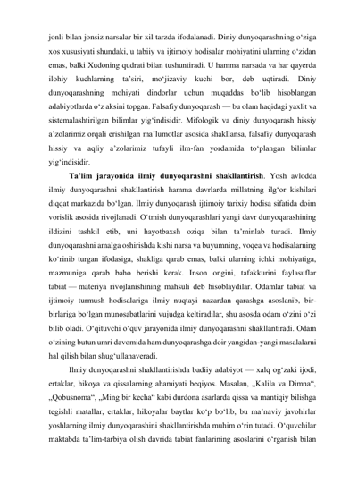 jonli bilan jonsiz narsalar bir xil tarzda ifodalanadi. Diniy dunyoqarashning o‘ziga 
xos xususiyati shundaki, u tabiiy va ijtimoiy hodisalar mohiyatini ularning o‘zidan 
emas, balki Xudoning qudrati bilan tushuntiradi. U hamma narsada va har qayerda 
ilohiy 
kuchlarning 
ta’siri, 
mo‘jizaviy 
kuchi 
bor, deb 
uqtiradi. 
Diniy 
dunyoqarashning mohiyati dindorlar uchun muqaddas bo‘lib hisoblangan 
adabiyotlarda o‘z aksini topgan. Falsafiy dunyoqarash — bu olam haqidagi yaxlit va 
sistemalashtirilgan bilimlar yig‘indisidir. Mifologik va diniy dunyoqarash hissiy 
a’zolarimiz orqali erishilgan ma’lumotlar asosida shakllansa, falsafiy dunyoqarash 
hissiy va aqliy a’zolarimiz tufayli ilm-fan yordamida to‘plangan bilimlar 
yig‘indisidir. 
Ta’lim jarayonida ilmiy dunyoqarashni shakllantirish. Yosh avlodda 
ilmiy dunyoqarashni shakllantirish hamma davrlarda millatning ilg‘or kishilari 
diqqat markazida bo‘lgan. Ilmiy dunyoqarash ijtimoiy tarixiy hodisa sifatida doim 
vorislik asosida rivojlanadi. O‘tmish dunyoqarashlari yangi davr dunyoqarashining 
ildizini tashkil etib, uni hayotbaxsh oziqa bilan ta’minlab turadi. Ilmiy 
dunyoqarashni amalga oshirishda kishi narsa va buyumning, voqea va hodisalarning 
ko‘rinib turgan ifodasiga, shakliga qarab emas, balki ularning ichki mohiyatiga, 
mazmuniga qarab baho berishi kerak. Inson ongini, tafakkurini faylasuflar 
tabiat — materiya rivojlanishining mahsuli deb hisoblaydilar. Odamlar tabiat va 
ijtimoiy turmush hodisalariga ilmiy nuqtayi nazardan qarashga asoslanib, bir-
birlariga bo‘lgan munosabatlarini vujudga keltiradilar, shu asosda odam o‘zini o‘zi 
bilib oladi. O‘qituvchi o‘quv jarayonida ilmiy dunyoqarashni shakllantiradi. Odam 
o‘zining butun umri davomida ham dunyoqarashga doir yangidan-yangi masalalarni 
hal qilish bilan shug‘ullanaveradi. 
Ilmiy dunyoqarashni shakllantirishda badiiy adabiyot — xalq og‘zaki ijodi, 
ertaklar, hikoya va qissalarning ahamiyati beqiyos. Masalan, „Kalila va Dimna“, 
„Qobusnoma“, „Ming bir kecha“ kabi durdona asarlarda qissa va mantiqiy bilishga 
tegishli matallar, ertaklar, hikoyalar baytlar ko‘p bo‘lib, bu ma’naviy javohirlar 
yoshlarning ilmiy dunyoqarashini shakllantirishda muhim o‘rin tutadi. O‘quvchilar 
maktabda ta’lim-tarbiya olish davrida tabiat fanlarining asoslarini o‘rganish bilan 
