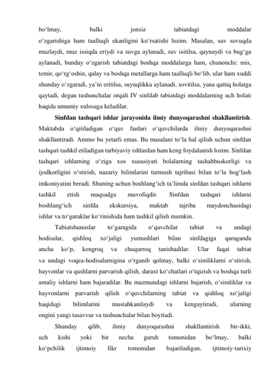 bo‘lmay, 
balki 
jonsiz 
tabiatdagi 
moddalar 
o‘zgarishiga ham taalluqli ekanligini ko‘rsatishi lozim. Masalan, suv sovuqda 
muzlaydi, muz issiqda eriydi va suvga aylanadi, suv isitilsa, qaynaydi va bug‘ga 
aylanadi, bunday o‘zgarish tabiatdagi boshqa moddalarga ham, chunonchi: mis, 
temir, qo‘rg‘oshin, qalay va boshqa metallarga ham taalluqli bo‘lib, ular ham xuddi 
shunday o‘zgaradi, ya’ni eritilsa, suyuqlikka aylanadi, sovitilsa, yana qattiq holatga 
qaytadi, degan tushunchalar orqali IV sinfdab tabiatdagi moddalarning uch holati 
haqida umumiy xulosaga keladilar. 
Sinfdan tashqari ishlar jarayonida ilmiy dunyoqarashni shakllantirish. 
Maktabda o‘qitiladigan o‘quv fanlari o‘quvchilarda ilmiy dunyoqarashni 
shakllantiradi. Ammo bu yetarli emas. Bu masalani to‘la hal qilish uchun sinfdan 
tashqari tashkil etiladigan tarbiyaviy ishlardan ham keng foydalanish lozim. Sinfdan 
tashqari ishlarning o‘ziga xos xususiyati bolalarning tashabbuskorligi va 
ijodkorligini o‘stirish, nazariy bilimlarini turmush tajribasi bilan to‘la bog‘lash 
imkoniyatini beradi. Shuning uchun boshlang‘ich ta’limda sinfdan tashqari ishlarni 
tashkil 
etish 
maqsadga 
muvofiqdir. 
Sinfdan 
tashqari 
ishlarni 
boshlang‘ich 
sinfda 
ekskursiya, 
maktab 
tajriba 
maydonchasidagi 
ishlar va to‘garaklar ko‘rinishida ham tashkil qilish mumkin. 
Tabiatshunoslar 
to‘garagida 
o‘quvchilar 
tabiat 
va 
undagi 
hodisalar, 
qishloq 
xo‘jaligi 
yumushlari 
bilan 
sinfdagiga 
qaraganda 
ancha 
ko‘p, 
kengroq 
va 
chuqurroq 
tanishadilar. 
Ular 
faqat 
tabiat 
va undagi voqea-hodisalarnigina o‘rganib qolmay, balki o‘simliklarni o‘stirish, 
hayvonlar va qushlarni parvarish qilish, daraxt ko‘chatlari o‘tqizish va boshqa turli 
amaliy ishlarni ham bajaradilar. Bu mazmundagi ishlarni bajarish, o‘simliklar va 
hayvonlarni parvarish qilish o‘quvchilarning tabiat va qishloq xo‘jaligi 
haqidagi 
bilimlarini 
mustahkamlaydi 
va 
kengaytiradi, 
ularning 
ongini yangi tasavvur va tushunchalar bilan boyitadi. 
Shunday 
qilib, 
ilmiy 
dunyoqarashni 
shakllantirish 
bir-ikki, 
uch 
kishi 
yoki 
bir 
necha 
guruh 
tomonidan 
bo‘lmay, 
balki 
ko‘pchilik 
ijtimoiy 
fikr 
tomonidan 
bajariladigan, 
ijtimoiy-tarixiy 
