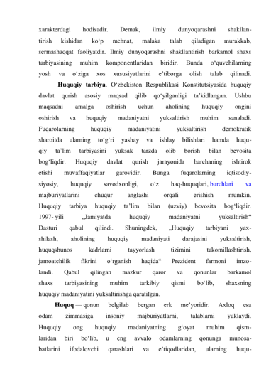 xarakterdagi 
hodisadir. 
Demak, 
ilmiy 
dunyoqarashni 
shakllan- 
tirish 
kishidan 
ko‘p 
mehnat, 
malaka 
talab 
qiladigan 
murakkab, 
sermashaqqat faoliyatdir. Ilmiy dunyoqarashni shakllantirish barkamol shaxs 
tarbiyasining 
muhim 
komponentlaridan 
biridir. 
Bunda 
o‘quvchilarning 
yosh 
va 
o‘ziga 
xos 
xususiyatlarini 
e’tiborga 
olish 
talab 
qilinadi. 
            Huquqiy tarbiya. O‘zbekiston Respublikasi Konstitutsiyasida huquqiy 
davlat 
qurish 
asosiy 
maqsad 
qilib 
qo‘yilganligi 
ta’kidlangan. 
Ushbu 
maqsadni 
amalga 
oshirish 
uchun 
aholining 
huquqiy 
ongini 
oshirish 
va 
huquqiy 
madaniyatni 
yuksaltirish 
muhim 
sanaladi. 
Fuqarolarning 
huquqiy 
madaniyatini 
yuksaltirish 
demokratik 
sharoitda 
ularning 
to‘g‘ri 
yashay 
va 
ishlay 
bilishlari 
hamda 
huqu- 
qiy 
ta’lim 
tarbiyasini 
yuksak 
tarzda 
olib 
borish 
bilan 
bevosita 
bog‘liqdir. 
Huquqiy 
davlat 
qurish 
jarayonida 
barchaning 
ishtirok 
etishi 
muvaffaqiyatlar 
garovidir. 
Bunga 
fuqarolarning 
iqtisodiy- 
siyosiy, 
huquqiy 
savodxonligi, 
o‘z 
haq-huquqlari, burchlari 
va 
majburiyatlarini 
chuqur 
anglashi 
orqali 
erishish 
mumkin. 
Huquqiy 
tarbiya 
huquqiy 
ta’lim 
bilan 
(uzviy) 
bevosita 
bog‘liqdir. 
1997- yili 
„Jamiyatda 
huquqiy 
madaniyatni 
yuksaltirish“ 
Dasturi 
qabul 
qilindi. 
Shuningdek, 
„Huquqiy 
tarbiyani 
yax- 
shilash, 
aholining 
huquqiy 
madaniyati 
darajasini 
yuksaltirish, 
huquqshunos 
kadrlarni 
tayyorlash 
tizimini 
takomillashtirish, 
jamoatchilik 
fikrini 
o‘rganish 
haqida“ 
Prezident 
farmoni 
imzo- 
landi. 
Qabul 
qilingan 
mazkur 
qaror 
va 
qonunlar 
barkamol 
shaxs 
tarbiyasining 
muhim 
tarkibiy 
qismi 
bo‘lib, 
shaxsning 
huquqiy madaniyatini yuksaltirishga qaratilgan. 
Huquq — qonun 
belgilab 
bergan 
erk 
me’yoridir. 
Axloq 
esa 
odam 
zimmasiga 
insoniy 
majburiyatlarni, 
talablarni 
yuklaydi. 
Huquqiy 
ong 
huquqiy 
madaniyatning 
g‘oyat 
muhim 
qism- 
laridan 
biri 
bo‘lib, 
u 
eng 
avvalo 
odamlarning 
qonunga 
munosa- 
batlarini 
ifodalovchi 
qarashlari 
va 
e’tiqodlaridan, 
ularning 
huqu- 
