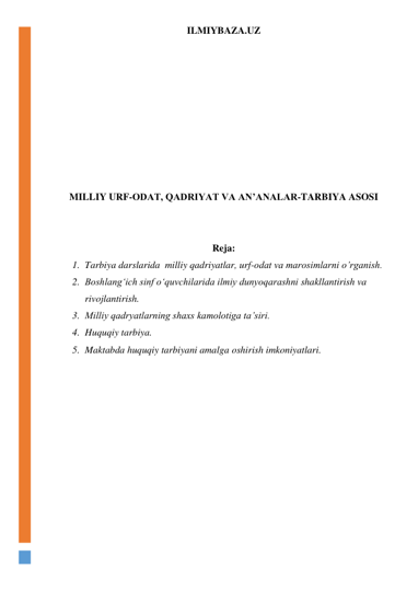 ILMIYBAZA.UZ 
 
 
 
 
 
 
 
 
 
MILLIY URF-ODAT, QADRIYAT VA AN’ANALAR-TARBIYA ASOSI 
 
 
Reja: 
1. Tarbiya darslarida  milliy qadriyatlar, urf-odat va marosimlarni o’rganish.  
2. Boshlang‘ich sinf o‘quvchilarida ilmiy dunyoqarashni shakllantirish va 
rivojlantirish. 
3. Milliy qadryatlarning shaxs kamolotiga ta’siri. 
4. Huquqiy tarbiya. 
5. Maktabda huquqiy tarbiyani amalga oshirish imkoniyatlari. 
 
 
 
 
 
 
 
 
 
 
 
