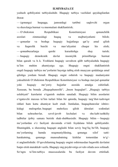 ILMIYBAZA.UZ 
yashash qobiliyatini tarbiyalashdir. Huquqiy tarbiya vazifalari quyidagilardan 
iborat: 
— (qonunga) 
huquqqa, 
jamoatdagi 
tartibni 
saqlovchi 
organ 
va shaxslarga hurmat va muomalani shakllantirish; 
— O‘zbekiston 
Respublikasi 
Konstitutsiyasi 
qonunchilik 
asoslari 
zimmasidagi 
huquq 
va 
majburiyatlarni 
bilish; 
— qonunlar 
va 
boshqa 
huquqiy 
hujjatlarga 
qat’iy 
amal 
qilish 
va 
fuqarolik 
burchi 
va 
mas’uliyatini 
chuqur 
his 
etish; 
— qonunbuzarlarga 
qarshi 
kurashishga 
shay 
turish; 
— huquqiy 
demokratik 
davlat 
insoniylik 
prinsiðlariga 
hurmat 
bilan qarash va h. k. Yoshlarni huquqiy savodxon qilib tarbiyalashda huquqiy 
ta’lim 
 muhim 
ahamiyatga 
ega. 
Huquqiy 
ongni 
shakllantirish 
orqali huquqiy tarbiya me’yorlarini hayotga tatbiq etish muayyan qoidalarga amal 
qilishga yordam beradi. Huquqiy ongni oshirish va huquqiy madaniyatni 
yuksaltirish O‘zbekiston Respublikasi Konstitutsiyasi va boshqa mavjud qonunlar 
yoki 
huquqiy 
me’yoriy 
hujjatlar 
asosida 
amalga 
oshiriladi. 
Xususan, bu borada „Huquqshunoslik“, „Inson huquqlari“, „Huquqiy tarbiya 
uslubiyati“ kurslarini o‘rganish muhim sanaladi. Huquqiy bilim asoslarini 
o‘rgatuvchi maxsus ta’lim turlari bilan bir qatorda, huquqiy targ‘ibot-tashviqot 
ishlari ham katta ahamiyat kasb etadi. Jumladan, huquqshunoslar ishtiro- 
kidagi 
muloqotlar, huquqni 
muhofaza 
qilish 
idoralari 
xodimlari 
bilan 
uchrashuvlar, 
savol-javob 
kechalari 
va 
shu kabi tashkiliy 
tadbirlar ijobiy samara berishi shak-shubhasizdir. Huquqiy bilim — huquqiy 
me’yorlardan o‘z faoliyati davomida o‘rinli foydalana bilish qobiliyatidir. 
Shuningdek, u shaxsning huquqni anglashi bilan uzviy bog‘liq bo‘lib, huquqiy 
me’yorlarning 
hamda 
noqonuniylikning, 
qonunga 
xilof 
xatti- 
harakatning, 
qonunga 
munosabatning 
kishilar 
tomonidan 
to‘g‘- 
ri anglanilishidir. O‘quvchilarning huquqiy ongini oshirmasdan fuqarolik davlatini 
barpo etish murakkab vazifa. Huquqiy ong poydevoriga avvalo oilada asos solinadi. 
So‘ngra 
ta’lim-tarbiya 
muassasalarida 
bu 
faoliyat 
davom 
ettiriladi. 
