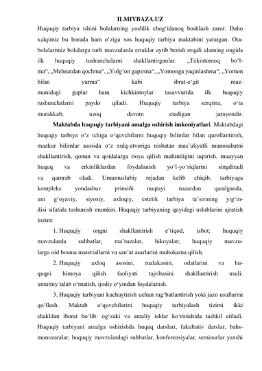 ILMIYBAZA.UZ 
Huquqiy tarbiya ishini bolalarning yoshlik chog‘idanoq boshlash zarur. Daho 
xalqimiz bu borada ham o‘ziga xos huquqiy tarbiya maktabini yaratgan. Ota-
bolalarimiz bolalarga turli mavzularda ertaklar aytib berish orqali ularning ongida 
ilk 
huquqiy 
tushunchalarni 
shakllantirganlar. 
„Tekintomoq 
bo‘l- 
ma“, „Mehnatdan qochma“, „Yolg‘on gapirma“, „Yomonga yaqinlashma“, „Yomon 
bilan 
yurma“ 
kabi 
ibrat-o‘git 
maz- 
munidagi 
gaplar 
ham 
kichkintoylar 
tasavvurida 
ilk 
huquqiy 
tushunchalarni 
paydo 
qiladi. 
Huquqiy 
tarbiya 
serqirra, 
o‘ta 
murakkab, 
uzoq 
davom 
etadigan 
jarayondir. 
          Maktabda huquqiy tarbiyani amalga oshirish imkoniyatlari. Maktabdagi 
huquqiy tarbiya o‘z ichiga o‘quvchilarni huquqiy bilimlar bilan qurollantirish, 
mazkur bilimlar asosida o‘z xulq-atvoriga nisbatan mas’uliyatli munosabatni 
shakllantirish, qonun va qoidalarga rioya qilish muhimligini uqtirish, muayyan 
huquq 
va 
erkinliklardan 
foydalanish 
yo‘l-yo‘riqlarini 
singdiradi 
va 
qamrab 
oladi. 
Umumuslubiy 
rejadan 
kelib 
chiqib, 
tarbiyaga 
kompleks 
yondashuv 
prinsiði 
nuqtayi 
nazardan 
qaralganda, 
uni 
g‘oyaviy, 
siyosiy, 
axloqiy, 
estetik 
tarbiya 
ta’sirining 
yig‘in- 
disi sifatida tushunish mumkin. Huquqiy tarbiyaning quyidagi uslublarini ajratish 
lozim:  
1. Huquqiy 
ongni 
shakllantirish 
e’tiqod, 
isbot; 
huquqiy 
mavzularda 
suhbatlar, 
ma’ruzalar, 
hikoyalar; 
huquqiy 
mavzu- 
larga oid bosma materiallarni va san’at asarlarini muhokama qilish.  
2. Huquqiy 
axloq 
asosini, 
malakasini, 
odatlarini 
va 
hu- 
quqni 
himoya 
qilish 
faoliyati 
tajribasini 
shakllantirish 
usuli: 
umumiy talab o‘rnatish, ijodiy o‘yindan foydalanish.  
3. Huquqiy tarbiyani kuchaytirish uchun rag‘batlantirish yoki jazo usullarini 
qo‘llash. 
Maktab 
o‘quvchilarini 
huquqiy 
tarbiyalash 
tizimi 
ikki 
shakldan iborat bo‘lib: og‘zaki va amaliy ishlar ko‘rinishida tashkil etiladi. 
Huquqiy tarbiyani amalga oshirishda huquq darslari, fakultativ darslar, bahs-
munozaralar, huquqiy mavzulardagi suhbatlar, konferensiyalar, seminarlar yaxshi 
