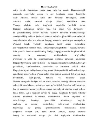 ILMIYBAZA.UZ 
natija beradi. Darhaqiqat, yaxshi dars yirik bir asardir. Huquqshunoslik 
darslarida 
o‘quvchilar 
qonun 
va 
qay 
holatlarda 
qonun 
buzilishlar 
sodir 
etilishini 
chuqur 
idrok 
etib 
boradilar. 
Shuningdek, 
ushbu 
darslarda 
davlat 
ramzlari, 
ularga 
nisbatan 
faxr-iftixor, 
ona- 
Vatanga 
cheksiz 
mehr 
tuyg‘ulari 
singdirilib 
borilishi 
lozim. 
Huquqiy 
tarbiyaning 
og‘zaki 
yana 
bir 
shakli 
yoki 
ko‘rinishi — 
bu qonunchilikning asoslari bo‘yicha fakultativ darslardir. Bunday darslarga 
amaliy-tashkiliy tadbirlar, jumladan, qonunni muhofaza qiluvchi idoralar xodimlari, 
qonunshunoslar bilan uchrashuvlar, huquqiy mavzuda uyushtirilgan muloqotlarni 
o‘tkazish 
kiradi. 
Tashkiliy 
hujjatlarni 
tuzish 
singari 
faoliyatlarni 
esa bunga kiritish mumkin emas. Tarbiyaning mustaqil shakli — huquqiy mavzuda 
bahs yuritish. Bunda o‘quvchilarning faolligi, huquqiy mavzular bo‘yicha bilimi, 
qonuniy 
va 
noqonuniy 
xatti-harakatlar 
to‘g‘risidagi 
e’tirozlari, 
u 
yoki 
bu 
qonunbuzarlarga 
nisbatan 
qarashlari 
aniqlanadi. 
Huquqiy tarbiyaning yana bir shakli — bu huquqiy mavzularda suhbatlar, huquqiy 
yo‘naltirish, 
konferensiyalar, 
seminarlar 
va 
hokazolar 
tashkil 
etish. 
Huquqiy tarbiyada tarbiyalanuvchining shaxsi hisobga olinishi muhim ahamiyatga 
ega. Bunga uning yoshi, u o‘sgan muhit, bilim doirasi (darajasi), fe’l-atvori, jinsi, 
rivojlanishi, 
kuch-quvvati, 
tuzilishi 
va 
hokazolar 
kiradi. 
Maktab yoshigacha bo‘lgan bolalar uchun, masalan, huquqiy bilimlar elementar 
axloqiy bilimlar bilan uyg‘unlashgan holda yo‘naltiriladi. Masalan, kichkintoylarga 
har bir narsaning nimasi yaxshi-yu, nimasi yomonligini misollar orqali tushun- 
tirish lozim. Aniq vazifalar davlat va huquq masalalari bo‘yicha bilimlar 
tizimini 
tushunarli 
ko‘rinishda 
shakllantirish, 
davlat 
organlari 
va 
tashkilotlarga, 
huquqqa, 
qonunchilik 
prinsiðlariga, 
huquqiy, 
majburiy 
va 
umumiy 
ko‘rinishdagi 
xulq-atvorni 
shakllantirish; 
fuqarolarga 
har 
qanday 
qonunbuzarlikka 
murosasizlik 
ruhini 
singdirish; 
nafaqat 
o‘zi, 
balki 
davlat, 
jamiyat, 
boshqa 
shaxslar 
huquqi 
va 
manfaatini 
himoya 
qila 
olish 
kayfiyatini 
shakllantirish. 
