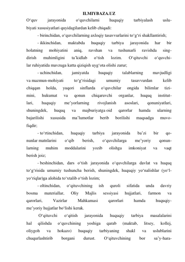 ILMIYBAZA.UZ 
O‘quv 
jarayonida 
o‘quvchilarni 
huquqiy 
tarbiyalash 
uslu- 
biyati xususiyatlari quyidagilardan kelib chiqadi: 
- birinchidan, o‘quvchilarning axloqiy tasavvurlarini to‘g‘ri shakllantirish; 
- ikkinchidan, 
maktabda 
huquqiy 
tarbiya 
jarayonida 
har 
bir 
holatning 
mohiyatini 
aniq, 
ravshan 
va 
tushunarli 
ravishda 
sing- 
dirish 
muhimligini 
ta’kidlab 
o‘tish 
lozim. 
O‘qituvchi 
o‘quvchi- 
lar ruhiyatida mavzuga katta qiziqish uyg‘ota olishi zarur; 
- uchinchidan, 
jamiyatda 
huquqiy 
talablarning 
mavjudligi 
va mazmun-mohiyati 
to‘g‘risidagi 
umumiy 
tasavvurdan 
kelib 
chiqqan 
holda, 
yuqori 
sinflarda 
o‘quvchilar 
ongida 
bilimlar 
tizi- 
mini, 
hukumat 
va 
qonun 
chiqaruvchi 
organlar, 
huquq 
institut- 
lari, 
huquqiy 
me’yorlarning 
rivojlanish 
asoslari, 
qonuniyatlari, 
shuningdek, 
huquq 
va 
majburiyatga oid 
qarorlar 
hamda 
ularning 
bajarilishi 
xususida 
ma’lumotlar 
berib 
borilishi 
maqsadga 
muvo- 
fiqdir; 
- to‘rtinchidan, 
huquqiy 
tarbiya 
jarayonida 
ba’zi 
bir 
qo- 
nunlar matnlarini 
o‘qib 
berish, 
o‘quvchilarga 
me’yoriy 
qonun- 
larning 
muhim 
moddalarini 
yozib 
olishga 
imkoniyat 
va 
vaqt 
berish joiz; 
- beshinchidan, dars o‘tish jarayonida o‘quvchilarga davlat va huquq 
to‘g‘risida umumiy tushuncha berish, shuningdek, huquqiy yo‘nalishlar (yo‘l-
yo‘riqlar)ga alohida to‘xtalib o‘tish lozim; 
- oltinchidan, 
o‘qituvchining 
ish 
quroli 
sifatida 
unda 
davriy 
bosma 
materiallar, 
Oliy 
Majlis 
sessiyasi 
hujjatlari, 
farmon 
va 
qarorlari, 
Vazirlar 
Mahkamasi 
qarorlari 
hamda 
huquqiy- 
me’yoriy hujjatlar bo‘lishi kerak. 
 O‘qituvchi 
o‘qitish 
jarayonida 
huquqiy 
tarbiya 
masalalarini 
hal 
qilishda 
o‘quvchining 
yoshiga 
qarab 
(maktab, 
litsey, 
kollej, 
oliygoh 
va 
hokazo) 
huquqiy 
tarbiyaning 
shakl 
va 
uslublarini 
chuqurlashtirib 
borgani 
durust. 
O‘qituvchining 
bor 
sa’y-hara- 
