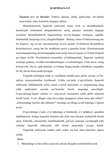 ILMIYBAZA.UZ 
 
Tayanch so’z va iboralar: Tarbiya darslari, milliy qadriyatlar, urf-odatlar 
marosimlar, shaxs kamoloti, huquqiy tarbiya. 
Mamlakatimizda fuqarolik jamiyatini barpo etish va mustahkamlash, 
demokratik islohotlarni chuqurlashtirish, uning qonuniy zaminlari huquqiy 
asoslarini takomillashtirish fuqarolarning siyosiy-huquqiy faolligiga, onglilik, 
bilimdonlik darajasiga uzviy aloqadorlikdadir.  Buning uchun O‘zbekistonning har 
bir fuqarosi, eng avvalo, hayotimizning Asosiy qonuni -O‘zbekiston Respublikasi 
Konstitutsiyasi, uning har bir moddasini puxta o‘rganishi lozim. Konstitutsiyada 
inson huquqlarining davlat huquqidan ustuvorligi tamoyili qonun yo‘li bilan belgilab 
qo‘yilgan bo‘lib, Prezidentimiz tomonidan ta’kidlanganidek, fuqarolar manfaati 
ustunligi qonuniy ravishda mustahkamlangan va kafolatlangan. Unda inson, uning 
hozirgi erki, sha’ni, qadr-qimmati va boshqa huquq hamda erkinliklari muqaddas 
bo‘lib, davlat himoyasida deyilgan.  
Yuqorida keltirilgan talab va vazifalarni amalda joriy qilish, asosan, ta’lim-
tarbiya muassasalaridan boshlanadi. Ushbu ma’noda o‘quvchilarda fuqarolik 
tarbiyasini shakllantirish uchun ularni o‘tmish merosimiz va xalqimizning ming 
yillik 
qadriyatlari 
asosida 
ma’lumotlar 
berish 
maqsadga 
muvofiqdir. 
O‘quvchilarga fuqaro sifatida o‘z xulq-atvori mazmunini tahlil qilish imkonini 
berish lozim. Ya’ni „Bugun xalq farovonligi taraqqiyoti uchun nima qila oldim?“ 
„Zimmamdagi burchni ado etdimmi?“ tarzidagi savollarga javob topishga o‘rgatish 
kerak. 
O‘quvchilarga o‘qish, a’lo baholarga o‘zlashtirish, o‘z tafakkuri, qarashini 
shakllantirish, bolaga fuqarolik burchini ado etish mas’uliyatini tushuntirib borish 
zarur. Fidoyilik, intizomlilik, tashabbuskorlik, qat’iyat, matonat, uyushqoqlik kabi 
xislatlar 
fuqarolik 
tarbiyasini 
olib 
borish 
jarayonida 
yuzaga 
keladi. 
           Fuqarolik tarbiyasini tashkil etish uchun ma’lum shart-sharoitlar taqozo 
etiladi.  
Bular: 
1. Maktabdagi ta’lim-tarbiya jarayoni yuksak darajada uyushtirilishi kerak. 
