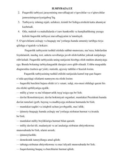 ILMIYBAZA.UZ 
2. Fuqarolik tarbiyasi jarayonining muvaffaqiyati o‘quvchilar va o‘qituvchilar 
jamoasiningsaviyasigabog‘liq. 
3. Tarbiyaviy ishning rejali, uzluksiz, tizimli bo‘lishiga erishish katta ahamiyat 
kasbetadi. 
4. Oila, maktab va mahallalarda o‘zaro hamkorlik va hamjihatlikning yuzaga 
kelishi fuqarolik tarbiyasi muvaffaqiyatini ta’mnnlaydi. 
5. O‘quvchilarni axloqiy va huquqiy me’yorlarga hamda umumiy tartibga rioya 
qilishga o‘rgatish va hokazo. 
            Fuqarolik tarbiyasini tashkil etishda suhbat-munozara, ma’ruza, bahslardan 
foydalanish, mashq, test, anketa savollariga javob olish kabilar yuksak natijalarga 
olib keladi. Fuqarolik tarbiyasida uning natijasini hisobga olish muhim ahamiyatga 
ega. Bunda bolaning tarbiyalanganlik darajasi asos qilib olinadi. Ushbu maqsadda 
diagnostika (tashxis qo‘yish), statistik, qiyosiy tahlilni o‘tkazish lozim. 
           Fuqarolik tarbiyasining tashkil etilishi natijasida kamol top-gan fuqaro 
o‘zida quyidagi sifatlarni namoyon eta olishi lozim: 
— fuqarolik burchini bajara olishi (o‘z vatani, xalqi, ota-onasi oldidagi qarzni his 
eta olishi) qobiliyatiga egalik; 
— milliy g‘urur va ma’rifatparvarlik tuyg‘usiga ega bo‘lish; 
— davlat Konstitutsiyasi, davlat hokimiyati organlari, mamlakat Prezidenti hamda 
davlat ramzlari (gerb, bayroq va madhiya)ga nisbatan hurmatda bo‘lish; 
— mamlakat taqdiri va istiqboli uchun javobgarlik, mas’ullik; 
— ijtimoiy-huquqiy hamda axloqiy me’yorlarga nisbatan hurmat va itoatda 
bo‘lish; 
— mamlakat milliy boyliklariga hurmat bilan qarash; 
— milliy davlat tili, madaniyati va an’analariga nisbatan ehtiyotkorona 
munosabatda bo‘lish, ularni asrash; 
— ijtimoiyfaollik; 
— demokratik tamoyillarga amal qilish; 
— tabiatga nisbatan ehtiyotkorona va mas’uliyatli munosabatda bo‘lish; 
— fuqarolarning huquq va burchlarini hurmat qilish; 
