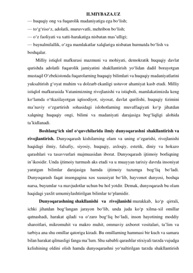 ILMIYBAZA.UZ 
— huquqiy ong va fuqarolik madaniyatiga ega bo‘lish; 
— to‘g‘riso‘z, adolatli, muruvvatli, mehribon bo‘lish; 
— o‘z faoliyati va xatti-harakatiga nisbatan mas’ulligi; 
— baynalmilallik, o‘zga mamlakatlar xalqlariga nisbatan hurmatda bo‘lish va 
boshqalar.  
     Milliy istiqlol mafkurasi mazmuni va mohiyati, demokratik huquqiy davlat 
qurishda adolatli fuqarolik jamiyatini shakllantirish yo‘lidan dadil borayotgan 
mustaqil O‘zbekistonda fuqarolarning huquqiy bilimlari va huquqiy madaniyatlarini 
yuksaltirish g‘oyat muhim va dolzarb ekanligi ustuvor ahamiyat kasb etadi. Milliy 
istiqlol mafkurasida Vatanimizning rivojlanishi va istiqboli, mamlakatimizda keng 
ko‘lamda o‘tkazilayotgan iqtisodiyot, siyosat, davlat qurilishi, huquqiy tizimini 
ma’naviy o‘zgartirish sohasidagi islohotlarning muvaffaqiyati ko‘p jihatdan 
xalqning huquqiy ongi, bilimi va madaniyati darajasiga bog‘liqligi alohida 
ta’kidlanadi. 
Boshlang‘ich sinf o‘quvchilarida ilmiy dunyoqarashni shakllantirish va 
rivojlantirish. Dunyoqarash kishilarning olam va uning o‘zgarishi, rivojlanishi 
haqidagi ilmiy, falsafiy, siyosiy, huquqiy, axloqiy, estetik, diniy va hokazo 
qarashlari va tasavvurlari majmuasidan iborat. Dunyoqarash ijtimoiy borliqning 
in’ikosidir. Unda ijtimoiy turmush aks etadi va u muayyan tarixiy davrda insoniyat 
yaratgan 
bilimlar 
darajasiga 
hamda 
ijtimoiy 
tuzumga 
bog‘liq 
bo‘ladi. 
Dunyoqarash faqat insongagina xos xususiyat bo‘lib, hayvonot dunyosi, boshqa 
narsa, buyumlar va mavjudotlar uchun bu hol yotdir. Demak, dunyoqarash bu olam 
haqidagi yaxlit umumiylashtirilgan bilimlar to‘plamidir.  
Dunyoqarashning shakllanishi va rivojlanishi murakkab, ko‘p qirrali, 
ichki jihatdan bog‘langan jarayon bo‘lib, unda juda ko‘p xilma-xil omillar 
qatnashadi, harakat qiladi va o‘zaro bog‘liq bo‘ladi, inson hayotining moddiy 
sharoitlari, mikromuhit va makro muhit, ommaviy axborot vositalari, ta’lim va 
tarbiya ana shu omillar qatoriga kiradi. Bu omillarning hammasi bir kuch va samara 
bilan harakat qilmasligi fanga ma’lum. Shu sababli qarashlar stixiyali tarzda vujudga 
kelishining oldini olish hamda dunyoqarashni yo‘naltirilgan tarzda shakllantirish 
