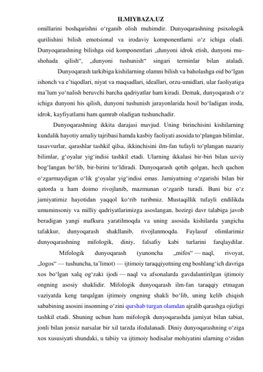 ILMIYBAZA.UZ 
omillarini boshqarishni o‘rganib olish muhimdir. Dunyoqarashning psixologik 
qurilishini bilish emotsional va irodaviy komponentlarni o‘z ichiga oladi. 
Dunyoqarashning bilishga oid komponentlari „dunyoni idrok etish, dunyoni mu- 
shohada 
qilish“, 
„dunyoni 
tushunish“ 
singari 
terminlar 
bilan 
ataladi. 
             Dunyoqarash tarkibiga kishilarning olamni bilish va baholashga oid bo‘lgan 
ishonch va e’tiqodlari, niyat va maqsadlari, ideallari, orzu-umidlari, ular faoliyatiga 
ma’lum yo‘nalish beruvchi barcha qadriyatlar ham kiradi. Demak, dunyoqarash o‘z 
ichiga dunyoni his qilish, dunyoni tushunish jarayonlarida hosil bo‘ladigan iroda, 
idrok, kayfiyatlarni ham qamrab oladigan tushunchadir. 
Dunyoqarashning ikkita darajasi mavjud. Uning birinchisini kishilarning 
kundalik hayotiy amaliy tajribasi hamda kasbiy faoliyati asosida to‘plangan bilimlar, 
tasavvurlar, qarashlar tashkil qilsa, ikkinchisini ilm-fan tufayli to‘plangan nazariy 
bilimlar, g‘oyalar yig‘indisi tashkil etadi. Ularning ikkalasi bir-biri bilan uzviy 
bog‘langan bo‘lib, bir-birini to‘ldiradi. Dunyoqarash qotib qolgan, hech qachon 
o‘zgarmaydigan o‘lik g‘oyalar yig‘indisi emas. Jamiyatning o‘zgarishi bilan bir 
qatorda u ham doimo rivojlanib, mazmunan o‘zgarib turadi. Buni biz o‘z 
jamiyatimiz hayotidan yaqqol ko‘rib turibmiz. Mustaqillik tufayli endilikda 
umuminsoniy va milliy qadriyatlarimizga asoslangan, hozirgi davr talabiga javob 
beradigan yangi mafkura yaratilmoqda va uning asosida kishilarda yangicha 
tafakkur, 
dunyoqarash 
shakllanib, 
rivojlanmoqda. 
Faylasuf 
olimlarimiz 
dunyoqarashning 
mifologik, 
diniy, 
falsafiy 
kabi 
turlarini 
farqlaydilar. 
              Mifologik 
dunyoqarash 
(yunoncha 
„mifos“ — naql, 
rivoyat, 
„logos“ — tushuncha, ta’limot) — ijtimoiy taraqqiyotning eng boshlang‘ich davriga 
xos bo‘lgan xalq og‘zaki ijodi — naql va afsonalarda gavdalantirilgan ijtimoiy 
ongning asosiy shaklidir. Mifologik dunyoqarash ilm-fan taraqqiy etmagan 
vaziyatda keng tarqalgan ijtimoiy ongning shakli bo‘lib, uning kelib chiqish 
sababining asosini insonning o‘zini qurshab turgan olamdan ajralib qarashga ojizligi 
tashkil etadi. Shuning uchun ham mifologik dunyoqarashda jamiyat bilan tabiat, 
jonli bilan jonsiz narsalar bir xil tarzda ifodalanadi. Diniy dunyoqarashning o‘ziga 
xos xususiyati shundaki, u tabiiy va ijtimoiy hodisalar mohiyatini ularning o‘zidan 
