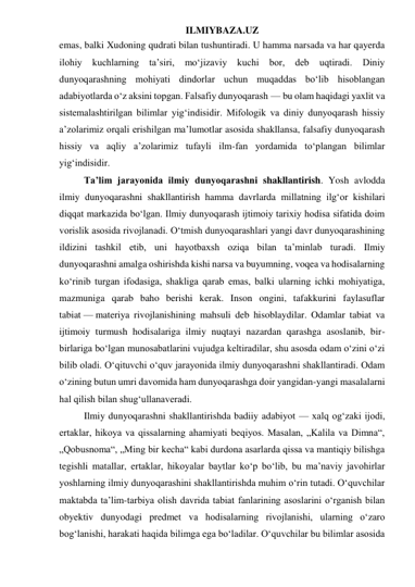 ILMIYBAZA.UZ 
emas, balki Xudoning qudrati bilan tushuntiradi. U hamma narsada va har qayerda 
ilohiy 
kuchlarning 
ta’siri, 
mo‘jizaviy 
kuchi 
bor, deb 
uqtiradi. 
Diniy 
dunyoqarashning mohiyati dindorlar uchun muqaddas bo‘lib hisoblangan 
adabiyotlarda o‘z aksini topgan. Falsafiy dunyoqarash — bu olam haqidagi yaxlit va 
sistemalashtirilgan bilimlar yig‘indisidir. Mifologik va diniy dunyoqarash hissiy 
a’zolarimiz orqali erishilgan ma’lumotlar asosida shakllansa, falsafiy dunyoqarash 
hissiy va aqliy a’zolarimiz tufayli ilm-fan yordamida to‘plangan bilimlar 
yig‘indisidir. 
Ta’lim jarayonida ilmiy dunyoqarashni shakllantirish. Yosh avlodda 
ilmiy dunyoqarashni shakllantirish hamma davrlarda millatning ilg‘or kishilari 
diqqat markazida bo‘lgan. Ilmiy dunyoqarash ijtimoiy tarixiy hodisa sifatida doim 
vorislik asosida rivojlanadi. O‘tmish dunyoqarashlari yangi davr dunyoqarashining 
ildizini tashkil etib, uni hayotbaxsh oziqa bilan ta’minlab turadi. Ilmiy 
dunyoqarashni amalga oshirishda kishi narsa va buyumning, voqea va hodisalarning 
ko‘rinib turgan ifodasiga, shakliga qarab emas, balki ularning ichki mohiyatiga, 
mazmuniga qarab baho berishi kerak. Inson ongini, tafakkurini faylasuflar 
tabiat — materiya rivojlanishining mahsuli deb hisoblaydilar. Odamlar tabiat va 
ijtimoiy turmush hodisalariga ilmiy nuqtayi nazardan qarashga asoslanib, bir-
birlariga bo‘lgan munosabatlarini vujudga keltiradilar, shu asosda odam o‘zini o‘zi 
bilib oladi. O‘qituvchi o‘quv jarayonida ilmiy dunyoqarashni shakllantiradi. Odam 
o‘zining butun umri davomida ham dunyoqarashga doir yangidan-yangi masalalarni 
hal qilish bilan shug‘ullanaveradi. 
Ilmiy dunyoqarashni shakllantirishda badiiy adabiyot — xalq og‘zaki ijodi, 
ertaklar, hikoya va qissalarning ahamiyati beqiyos. Masalan, „Kalila va Dimna“, 
„Qobusnoma“, „Ming bir kecha“ kabi durdona asarlarda qissa va mantiqiy bilishga 
tegishli matallar, ertaklar, hikoyalar baytlar ko‘p bo‘lib, bu ma’naviy javohirlar 
yoshlarning ilmiy dunyoqarashini shakllantirishda muhim o‘rin tutadi. O‘quvchilar 
maktabda ta’lim-tarbiya olish davrida tabiat fanlarining asoslarini o‘rganish bilan 
obyektiv dunyodagi predmet va hodisalarning rivojlanishi, ularning o‘zaro 
bog‘lanishi, harakati haqida bilimga ega bo‘ladilar. O‘quvchilar bu bilimlar asosida 
