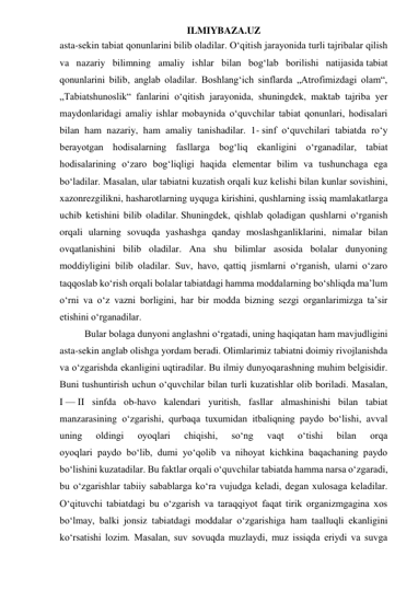 ILMIYBAZA.UZ 
asta-sekin tabiat qonunlarini bilib oladilar. O‘qitish jarayonida turli tajribalar qilish 
va nazariy bilimning amaliy ishlar bilan bog‘lab borilishi natijasida tabiat 
qonunlarini bilib, anglab oladilar. Boshlang‘ich sinflarda „Atrofimizdagi olam“, 
„Tabiatshunoslik“ fanlarini o‘qitish jarayonida, shuningdek, maktab tajriba yer 
maydonlaridagi amaliy ishlar mobaynida o‘quvchilar tabiat qonunlari, hodisalari 
bilan ham nazariy, ham amaliy tanishadilar. 1- sinf o‘quvchilari tabiatda ro‘y 
berayotgan hodisalarning fasllarga bog‘liq ekanligini o‘rganadilar, tabiat 
hodisalarining o‘zaro bog‘liqligi haqida elementar bilim va tushunchaga ega 
bo‘ladilar. Masalan, ular tabiatni kuzatish orqali kuz kelishi bilan kunlar sovishini, 
xazonrezgilikni, hasharotlarning uyquga kirishini, qushlarning issiq mamlakatlarga 
uchib ketishini bilib oladilar. Shuningdek, qishlab qoladigan qushlarni o‘rganish 
orqali ularning sovuqda yashashga qanday moslashganliklarini, nimalar bilan 
ovqatlanishini bilib oladilar. Ana shu bilimlar asosida bolalar dunyoning 
moddiyligini bilib oladilar. Suv, havo, qattiq jismlarni o‘rganish, ularni o‘zaro 
taqqoslab ko‘rish orqali bolalar tabiatdagi hamma moddalarning bo‘shliqda ma’lum 
o‘rni va o‘z vazni borligini, har bir modda bizning sezgi organlarimizga ta’sir 
etishini o‘rganadilar. 
Bular bolaga dunyoni anglashni o‘rgatadi, uning haqiqatan ham mavjudligini 
asta-sekin anglab olishga yordam beradi. Olimlarimiz tabiatni doimiy rivojlanishda 
va o‘zgarishda ekanligini uqtiradilar. Bu ilmiy dunyoqarashning muhim belgisidir. 
Buni tushuntirish uchun o‘quvchilar bilan turli kuzatishlar olib boriladi. Masalan, 
I — II sinfda ob-havo kalendari yuritish, fasllar almashinishi bilan tabiat 
manzarasining o‘zgarishi, qurbaqa tuxumidan itbaliqning paydo bo‘lishi, avval 
uning 
oldingi 
oyoqlari 
chiqishi, 
so‘ng 
vaqt 
o‘tishi 
bilan 
orqa 
oyoqlari paydo bo‘lib, dumi yo‘qolib va nihoyat kichkina baqachaning paydo 
bo‘lishini kuzatadilar. Bu faktlar orqali o‘quvchilar tabiatda hamma narsa o‘zgaradi, 
bu o‘zgarishlar tabiiy sabablarga ko‘ra vujudga keladi, degan xulosaga keladilar. 
O‘qituvchi tabiatdagi bu o‘zgarish va taraqqiyot faqat tirik organizmgagina xos 
bo‘lmay, balki jonsiz tabiatdagi moddalar o‘zgarishiga ham taalluqli ekanligini 
ko‘rsatishi lozim. Masalan, suv sovuqda muzlaydi, muz issiqda eriydi va suvga 
