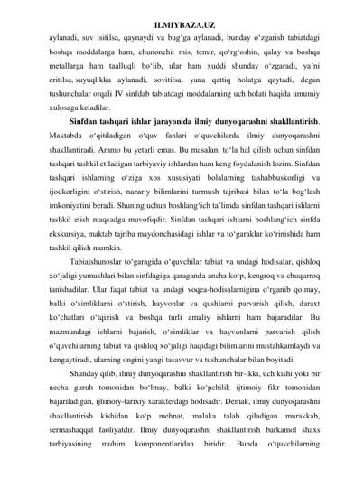 ILMIYBAZA.UZ 
aylanadi, suv isitilsa, qaynaydi va bug‘ga aylanadi, bunday o‘zgarish tabiatdagi 
boshqa moddalarga ham, chunonchi: mis, temir, qo‘rg‘oshin, qalay va boshqa 
metallarga ham taalluqli bo‘lib, ular ham xuddi shunday o‘zgaradi, ya’ni 
eritilsa, suyuqlikka aylanadi, sovitilsa, yana qattiq holatga qaytadi, degan 
tushunchalar orqali IV sinfdab tabiatdagi moddalarning uch holati haqida umumiy 
xulosaga keladilar. 
Sinfdan tashqari ishlar jarayonida ilmiy dunyoqarashni shakllantirish. 
Maktabda o‘qitiladigan o‘quv fanlari o‘quvchilarda ilmiy dunyoqarashni 
shakllantiradi. Ammo bu yetarli emas. Bu masalani to‘la hal qilish uchun sinfdan 
tashqari tashkil etiladigan tarbiyaviy ishlardan ham keng foydalanish lozim. Sinfdan 
tashqari ishlarning o‘ziga xos xususiyati bolalarning tashabbuskorligi va 
ijodkorligini o‘stirish, nazariy bilimlarini turmush tajribasi bilan to‘la bog‘lash 
imkoniyatini beradi. Shuning uchun boshlang‘ich ta’limda sinfdan tashqari ishlarni 
tashkil etish maqsadga muvofiqdir. Sinfdan tashqari ishlarni boshlang‘ich sinfda 
ekskursiya, maktab tajriba maydonchasidagi ishlar va to‘garaklar ko‘rinishida ham 
tashkil qilish mumkin. 
Tabiatshunoslar to‘garagida o‘quvchilar tabiat va undagi hodisalar, qishloq 
xo‘jaligi yumushlari bilan sinfdagiga qaraganda ancha ko‘p, kengroq va chuqurroq 
tanishadilar. Ular faqat tabiat va undagi voqea-hodisalarnigina o‘rganib qolmay, 
balki o‘simliklarni o‘stirish, hayvonlar va qushlarni parvarish qilish, daraxt 
ko‘chatlari o‘tqizish va boshqa turli amaliy ishlarni ham bajaradilar. Bu 
mazmundagi ishlarni bajarish, o‘simliklar va hayvonlarni parvarish qilish 
o‘quvchilarning tabiat va qishloq xo‘jaligi haqidagi bilimlarini mustahkamlaydi va 
kengaytiradi, ularning ongini yangi tasavvur va tushunchalar bilan boyitadi. 
Shunday qilib, ilmiy dunyoqarashni shakllantirish bir-ikki, uch kishi yoki bir 
necha guruh tomonidan bo‘lmay, balki ko‘pchilik ijtimoiy fikr tomonidan 
bajariladigan, ijtimoiy-tarixiy xarakterdagi hodisadir. Demak, ilmiy dunyoqarashni 
shakllantirish kishidan ko‘p mehnat, malaka talab qiladigan murakkab, 
sermashaqqat faoliyatdir. Ilmiy dunyoqarashni shakllantirish barkamol shaxs 
tarbiyasining 
muhim 
komponentlaridan 
biridir. 
Bunda 
o‘quvchilarning 
