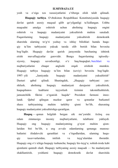 ILMIYBAZA.UZ 
yosh 
va 
o‘ziga 
xos 
xususiyatlarini 
e’tiborga 
olish 
talab 
qilinadi. 
            Huquqiy tarbiya. O‘zbekiston Respublikasi Konstitutsiyasida huquqiy 
davlat 
qurish 
asosiy 
maqsad 
qilib 
qo‘yilganligi 
ta’kidlangan. 
Ushbu 
maqsadni 
amalga 
oshirish 
uchun 
aholining 
huquqiy 
ongini 
oshirish 
va 
huquqiy 
madaniyatni 
yuksaltirish 
muhim 
sanaladi. 
Fuqarolarning 
huquqiy 
madaniyatini 
yuksaltirish 
demokratik 
sharoitda 
ularning 
to‘g‘ri 
yashay 
va 
ishlay 
bilishlari 
hamda 
huqu- 
qiy 
ta’lim 
tarbiyasini 
yuksak 
tarzda 
olib 
borish 
bilan 
bevosita 
bog‘liqdir. 
Huquqiy 
davlat 
qurish 
jarayonida 
barchaning 
ishtirok 
etishi 
muvaffaqiyatlar 
garovidir. 
Bunga 
fuqarolarning 
iqtisodiy- 
siyosiy, 
huquqiy 
savodxonligi, 
o‘z 
haq-huquqlari, burchlari 
va 
majburiyatlarini 
chuqur 
anglashi 
orqali 
erishish 
mumkin. 
Huquqiy 
tarbiya 
huquqiy 
ta’lim 
bilan 
(uzviy) 
bevosita 
bog‘liqdir. 
1997- yili 
„Jamiyatda 
huquqiy 
madaniyatni 
yuksaltirish“ 
Dasturi 
qabul 
qilindi. 
Shuningdek, 
„Huquqiy 
tarbiyani 
yax- 
shilash, 
aholining 
huquqiy 
madaniyati 
darajasini 
yuksaltirish, 
huquqshunos 
kadrlarni 
tayyorlash 
tizimini 
takomillashtirish, 
jamoatchilik 
fikrini 
o‘rganish 
haqida“ 
Prezident 
farmoni 
imzo- 
landi. 
Qabul 
qilingan 
mazkur 
qaror 
va 
qonunlar 
barkamol 
shaxs 
tarbiyasining 
muhim 
tarkibiy 
qismi 
bo‘lib, 
shaxsning 
huquqiy madaniyatini yuksaltirishga qaratilgan. 
Huquq — qonun 
belgilab 
bergan 
erk 
me’yoridir. 
Axloq 
esa 
odam 
zimmasiga 
insoniy 
majburiyatlarni, 
talablarni 
yuklaydi. 
Huquqiy 
ong 
huquqiy 
madaniyatning 
g‘oyat 
muhim 
qism- 
laridan 
biri 
bo‘lib, 
u 
eng 
avvalo 
odamlarning 
qonunga 
munosa- 
batlarini 
ifodalovchi 
qarashlari 
va 
e’tiqodlaridan, 
ularning 
huqu- 
qiy 
tasavvurlaridan, 
intilish 
va 
tuyg‘ularidan 
iboratdir. 
Huquqiy ong o‘z ichiga huquqiy tushuncha; huquqiy his-tuyg‘u; xohish-iroda kabi 
qismlarni qamrab oladi. Huquqiy tarbiyaning asosiy maqsadi — bu madaniyatni 
shakllantirish, 
yoshlarni 
huquqiy 
demokratik 
davlat 
sharoitida 
