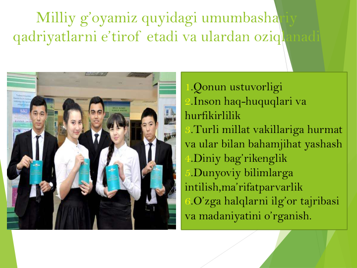 Milliy g’oyamiz quyidagi umumbashariy 
qadriyatlarni e’tirof  etadi va ulardan oziqlanadi
1.Qonun ustuvorligi
2.Inson haq-huquqlari va
hurfikirlilik
3.Turli millat vakillariga hurmat
va ular bilan bahamjihat yashash
4.Diniy bag’rikenglik
5.Dunyoviy bilimlarga
intilish,ma’rifatparvarlik
6.O’zga halqlarni ilg’or tajribasi
va madaniyatini o’rganish.
