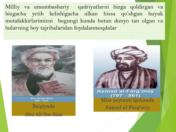 Misr poytaxti Qohirada
Axmad al-Farg’oniy
Belgiyada
Abu Ali Ibn Sino
Milliy va umumbashariy
qadriyatlarni bizga qoldirgan va
bizgacha
yetib
kelishigacha
ulkan
hissa
qo’shgan
buyuk
mutafakkirlarimizni
bugungi kunda butun dunyo tan olgan va
bularning boy tajribalaridan foydalanmoqdalar
