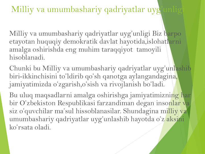 Milliy va umumbashariy qadriyatlar uyg’unligi Biz barpo 
etayotan huquqiy demokratik davlat hayotida,islohatlarni 
amalga oshirishda eng muhim taraqqiyot  tamoyili  
hisoblanadi.
Chunki bu Milliy va umumbashariy qadriyatlar uyg’unlashib 
biri-ikkinchisini to’ldirib qo’sh qanotga aylangandagina, 
jamiyatimizda o’zgarish,o’sish va rivojlanish bo’ladi.
Bu uluq maqsadlarni amalga oshirishga jamiyatimizning har 
bir O’zbekiston Respublikasi farzandiman degan insonlar va 
siz o’quvchilar ma’sul hissoblanasilar. Shundagina milliy va 
umumbashariy qadriyatlar uyg’unlashib hayotda o’z aksini 
ko’rsata oladi. 
Milliy va umumbashariy qadriyatlar uyg’unligi
