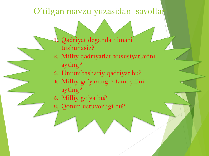 O’tilgan mavzu yuzasidan  savollar
1. Qadriyat deganda nimani
tushunasiz?
2. Milliy qadriyatlar xususiyatlarini
ayting?
3. Umumbashariy qadriyat bu?
4. Milliy go’yaning 7 tamoyilini
ayting?
5. Milliy go’ya bu?
6. Qonun ustuvorligi bu? 
