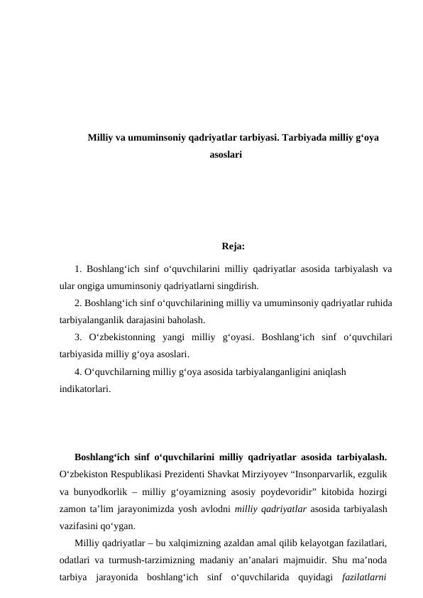 Milliy va umuminsoniy qadriyatlar tarbiyasi. Tarbiyada milliy g‘oya
asoslari
Reja:
1. Boshlang‘ich sinf o‘quvchilarini milliy qadriyatlar asosida tarbiyalash va
ular ongiga umuminsoniy qadriyatlarni singdirish. 
2. Boshlang‘ich sinf o‘quvchilarining milliy va umuminsoniy qadriyatlar ruhida
tarbiyalanganlik darajasini baholash.
3.  O‘zbekistonning  yangi  milliy  g‘oyasi.  Boshlang‘ich  sinf  o‘quvchilari
tarbiyasida milliy g‘oya asoslari.
4. O‘quvchilarning milliy g‘oya asosida tarbiyalanganligini aniqlash 
indikatorlari.
Boshlang‘ich sinf o‘quvchilarini milliy qadriyatlar asosida tarbiyalash.
O‘zbekiston Respublikasi Prezidenti Shavkat Mirziyoyev “Insonparvarlik, ezgulik
va bunyodkorlik – milliy g‘oyamizning asosiy poydevoridir” kitobida hozirgi
zamon ta’lim jarayonimizda yosh avlodni milliy qadriyatlar asosida tarbiyalash
vazifasini qo‘ygan. 
Milliy qadriyatlar – bu xalqimizning azaldan amal qilib kelayotgan fazilatlari,
odatlari va turmush-tarzimizning madaniy an’analari majmuidir. Shu ma’noda
tarbiya  jarayonida  boshlang‘ich  sinf  o‘quvchilarida  quyidagi  fazilatlarni

