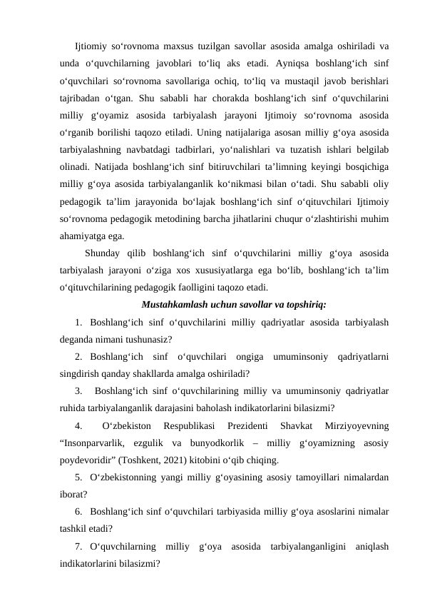 Ijtiomiy so‘rovnoma maxsus tuzilgan savollar asosida amalga oshiriladi va
unda  o‘quvchilarning  javoblari  to‘liq  aks  etadi.  Ayniqsa  boshlang‘ich  sinf
o‘quvchilari so‘rovnoma savollariga ochiq, to‘liq va mustaqil javob berishlari
tajribadan  o‘tgan.  Shu  sababli  har  chorakda  boshlang‘ich  sinf  o‘quvchilarini
milliy  g‘oyamiz  asosida  tarbiyalash  jarayoni  Ijtimoiy  so‘rovnoma  asosida
o‘rganib borilishi taqozo etiladi. Uning natijalariga asosan milliy g‘oya asosida
tarbiyalashning navbatdagi tadbirlari, yo‘nalishlari va tuzatish ishlari belgilab
olinadi. Natijada boshlang‘ich sinf bitiruvchilari ta’limning keyingi bosqichiga
milliy g‘oya asosida tarbiyalanganlik ko‘nikmasi bilan o‘tadi. Shu sababli oliy
pedagogik ta’lim jarayonida bo‘lajak boshlang‘ich sinf o‘qituvchilari Ijtimoiy
so‘rovnoma pedagogik metodining barcha jihatlarini chuqur o‘zlashtirishi muhim
ahamiyatga ega. 
Shunday  qilib  boshlang‘ich  sinf  o‘quvchilarini  milliy  g‘oya  asosida
tarbiyalash jarayoni o‘ziga xos xususiyatlarga ega bo‘lib, boshlang‘ich ta’lim
o‘qituvchilarining pedagogik faolligini taqozo etadi.
Mustahkamlash uchun savollar va topshiriq:
1. Boshlang‘ich  sinf  o‘quvchilarini  milliy  qadriyatlar  asosida  tarbiyalash
deganda nimani tushunasiz?
2. Boshlang‘ich  sinf  o‘quvchilari  ongiga  umuminsoniy  qadriyatlarni
singdirish qanday shakllarda amalga oshiriladi?
3.  Boshlang‘ich sinf o‘quvchilarining milliy va umuminsoniy qadriyatlar
ruhida tarbiyalanganlik darajasini baholash indikatorlarini bilasizmi?
4.  
O‘zbekiston  Respublikasi  Prezidenti  Shavkat  Mirziyoyevning
“Insonparvarlik,  ezgulik  va  bunyodkorlik  –  milliy  g‘oyamizning  asosiy
poydevoridir” (Toshkent, 2021) kitobini o‘qib chiqing.
5. O‘zbekistonning yangi milliy g‘oyasining asosiy tamoyillari nimalardan
iborat?
6. Boshlang‘ich sinf o‘quvchilari tarbiyasida milliy g‘oya asoslarini nimalar
tashkil etadi?
7. O‘quvchilarning  milliy  g‘oya  asosida  tarbiyalanganligini  aniqlash
indikatorlarini bilasizmi?
