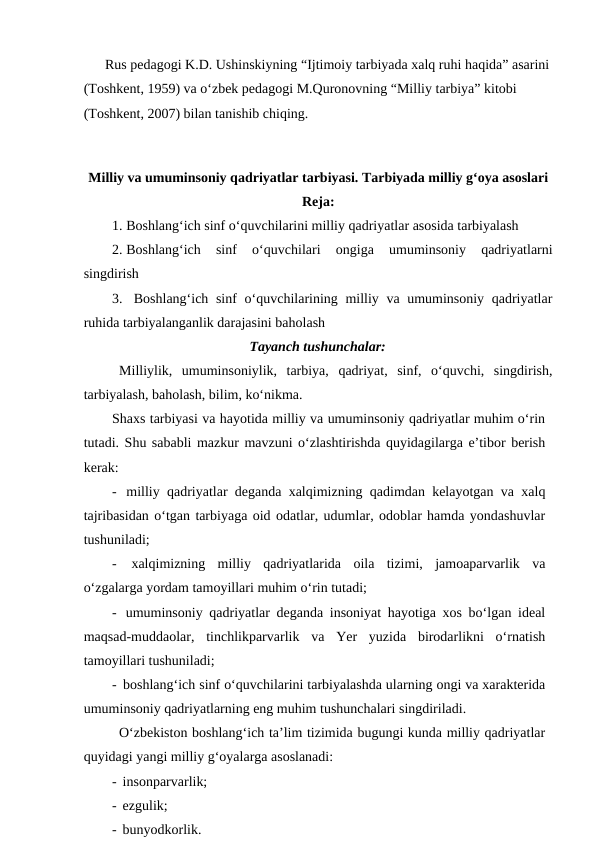 Rus pedagogi K.D. Ushinskiyning “Ijtimoiy tarbiyada xalq ruhi haqida” asarini
(Toshkent, 1959) va o‘zbek pedagogi M.Quronovning “Milliy tarbiya” kitobi 
(Toshkent, 2007) bilan tanishib chiqing.
Milliy va umuminsoniy qadriyatlar tarbiyasi. Tarbiyada milliy g‘oya asoslari
Reja:
1. Boshlang‘ich sinf o‘quvchilarini milliy qadriyatlar asosida tarbiyalash
2. Boshlang‘ich  sinf  o‘quvchilari  ongiga  umuminsoniy  qadriyatlarni
singdirish
3.  Boshlang‘ich sinf  o‘quvchilarining milliy va umuminsoniy qadriyatlar
ruhida tarbiyalanganlik darajasini baholash
Tayanch tushunchalar:
Milliylik,  umuminsoniylik,  tarbiya,  qadriyat,  sinf,  o‘quvchi,  singdirish,
tarbiyalash, baholash, bilim, ko‘nikma.
Shaxs tarbiyasi va hayotida milliy va umuminsoniy qadriyatlar muhim o‘rin
tutadi. Shu sababli mazkur mavzuni o‘zlashtirishda quyidagilarga e’tibor berish
kerak:
-  milliy qadriyatlar deganda xalqimizning qadimdan kelayotgan va xalq
tajribasidan o‘tgan tarbiyaga oid odatlar, udumlar, odoblar hamda yondashuvlar
tushuniladi;
-  xalqimizning  milliy  qadriyatlarida  oila  tizimi,  jamoaparvarlik  va
o‘zgalarga yordam tamoyillari muhim o‘rin tutadi;
-  umuminsoniy qadriyatlar deganda insoniyat hayotiga xos bo‘lgan ideal
maqsad-muddaolar,  tinchlikparvarlik  va  Yer  yuzida  birodarlikni  o‘rnatish
tamoyillari tushuniladi;
-  boshlang‘ich sinf o‘quvchilarini tarbiyalashda ularning ongi va xarakterida
umuminsoniy qadriyatlarning eng muhim tushunchalari singdiriladi. 
O‘zbekiston boshlang‘ich ta’lim tizimida bugungi kunda milliy qadriyatlar
quyidagi yangi milliy g‘oyalarga asoslanadi:
-  insonparvarlik;
-  ezgulik;
-  bunyodkorlik.

