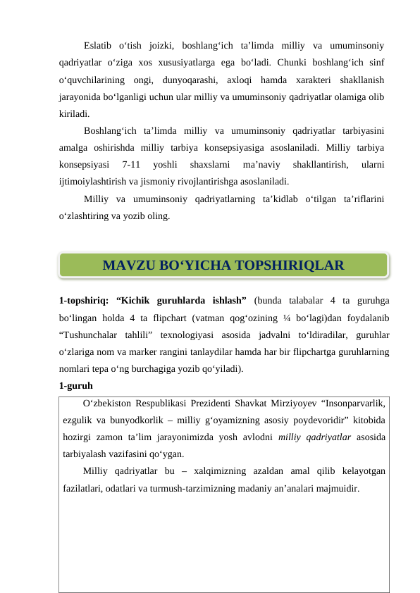 Eslatib  o‘tish  joizki,  boshlang‘ich  ta’limda  milliy  va  umuminsoniy
qadriyatlar  o‘ziga  xos  xususiyatlarga  ega  bo‘ladi.  Chunki  boshlang‘ich  sinf
o‘quvchilarining  ongi,  dunyoqarashi,  axloqi  hamda  xarakteri  shakllanish
jarayonida bo‘lganligi uchun ular milliy va umuminsoniy qadriyatlar olamiga olib
kiriladi.
Boshlang‘ich  ta’limda  milliy  va  umuminsoniy  qadriyatlar  tarbiyasini
amalga  oshirishda  milliy  tarbiya  konsepsiyasiga  asoslaniladi.  Milliy  tarbiya
konsepsiyasi  7-11  yoshli  shaxslarni  ma’naviy  shakllantirish,  ularni
ijtimoiylashtirish va jismoniy rivojlantirishga asoslaniladi.
Milliy  va  umuminsoniy  qadriyatlarning  ta’kidlab  o‘tilgan  ta’riflarini
o‘zlashtiring va yozib oling.
1-topshiriq:  “Kichik  guruhlarda  ishlash”  (bunda  talabalar  4  ta  guruhga
bo‘lingan  holda  4  ta  flipchart  (vatman  qog‘ozining  ¼  bo‘lagi)dan  foydalanib
“Tushunchalar  tahlili”  texnologiyasi  asosida  jadvalni  to‘ldiradilar,  guruhlar
o‘zlariga nom va marker rangini tanlaydilar hamda har bir flipchartga guruhlarning
nomlari tepa o‘ng burchagiga yozib qo‘yiladi).
1-guruh
O‘zbekiston Respublikasi Prezidenti Shavkat Mirziyoyev “Insonparvarlik,
ezgulik va bunyodkorlik – milliy g‘oyamizning asosiy poydevoridir” kitobida
hozirgi  zamon ta’lim  jarayonimizda yosh avlodni  milliy qadriyatlar asosida
tarbiyalash vazifasini qo‘ygan. 
Milliy  qadriyatlar  bu  –  xalqimizning  azaldan  amal  qilib  kelayotgan
fazilatlari, odatlari va turmush-tarzimizning madaniy an’analari majmuidir.
MAVZU BO‘YICHA TOPSHIRIQLAR
