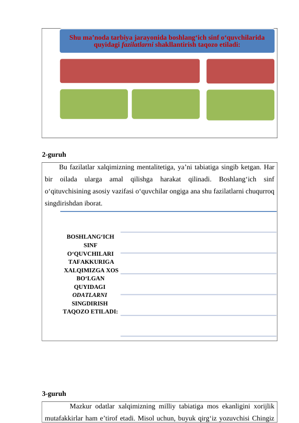 2-guruh
Bu fazilatlar xalqimizning mentalitetiga, ya’ni tabiatiga singib ketgan. Har
bir  oilada  ularga  amal  qilishga  harakat  qilinadi.  Boshlang‘ich  sinf
o‘qituvchisining asosiy vazifasi o‘quvchilar ongiga ana shu fazilatlarni chuqurroq
singdirishdan iborat.
3-guruh
       Mazkur odatlar xalqimizning milliy tabiatiga mos ekanligini xorijlik
mutafakkirlar ham e’tirof etadi. Misol uchun, buyuk qirg‘iz yozuvchisi Chingiz
Shu ma’noda tarbiya jarayonida boshlang‘ich sinf o‘quvchilarida 
quyidagi fazilatlarni shakllantirish taqozo etiladi:
BOSHLANG‘ICH
 SINF 
O‘QUVCHILARI
 TAFAKKURIGA
 XALQIMIZGA XOS
 BO‘LGAN 
QUYIDAGI 
ODATLARNI 
SINGDIRISH 
TAQOZO ETILADI:
