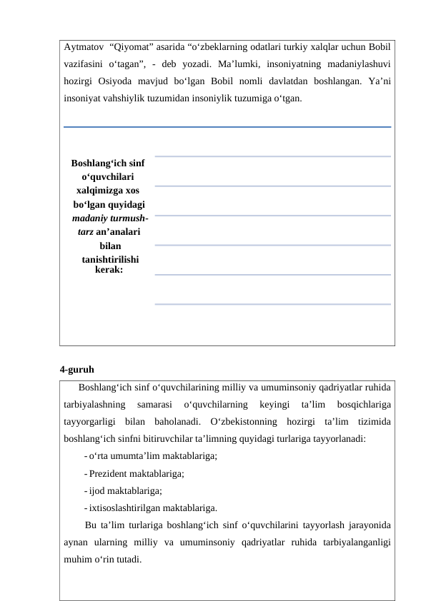 Aytmatov  “Qiyomat” asarida “o‘zbeklarning odatlari turkiy xalqlar uchun Bobil
vazifasini  o‘tagan”,  -  deb  yozadi.  Ma’lumki,  insoniyatning  madaniylashuvi
hozirgi  Osiyoda  mavjud  bo‘lgan  Bobil  nomli  davlatdan  boshlangan.  Ya’ni
insoniyat vahshiylik tuzumidan insoniylik tuzumiga o‘tgan.
4-guruh
     Boshlang‘ich sinf o‘quvchilarining milliy va umuminsoniy qadriyatlar ruhida
tarbiyalashning  samarasi  o‘quvchilarning  keyingi  ta’lim  bosqichlariga
tayyorgarligi  bilan  baholanadi.  O‘zbekistonning  hozirgi  ta’lim  tizimida
boshlang‘ich sinfni bitiruvchilar ta’limning quyidagi turlariga tayyorlanadi:
- o‘rta umumta’lim maktablariga;
- Prezident maktablariga;
- ijod maktablariga;
- ixtisoslashtirilgan maktablariga. 
     Bu ta’lim turlariga boshlang‘ich sinf o‘quvchilarini tayyorlash jarayonida
aynan  ularning  milliy  va  umuminsoniy  qadriyatlar  ruhida  tarbiyalanganligi
muhim o‘rin tutadi.
Boshlang‘ich sinf 
o‘quvchilari 
xalqimizga xos 
bo‘lgan quyidagi
 madaniy turmush-
tarz an’analari
 bilan
 tanishtirilishi 
kerak:
