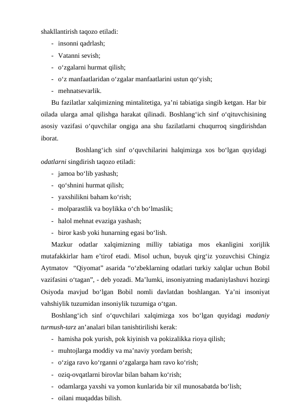 shakllantirish taqozo etiladi:
- insonni qadrlash;
- Vatanni sevish;
- o‘zgalarni hurmat qilish;
- o‘z manfaatlaridan o‘zgalar manfaatlarini ustun qo‘yish;
- mehnatsevarlik.
Bu fazilatlar xalqimizning mintalitetiga, ya’ni tabiatiga singib ketgan. Har bir
oilada ularga amal qilishga harakat qilinadi. Boshlang‘ich sinf o‘qituvchisining
asosiy vazifasi o‘quvchilar ongiga ana shu fazilatlarni chuqurroq singdirishdan
iborat.
Boshlang‘ich sinf o‘quvchilarini halqimizga xos bo‘lgan quyidagi
odatlarni singdirish taqozo etiladi:
- jamoa bo‘lib yashash;
- qo‘shnini hurmat qilish;
- yaxshilikni baham ko‘rish;
- molparastlik va boylikka o‘ch bo‘lmaslik;
- halol mehnat evaziga yashash;
- biror kasb yoki hunarning egasi bo‘lish.
Mazkur  odatlar  xalqimizning  milliy  tabiatiga  mos  ekanligini  xorijlik
mutafakkirlar ham e’tirof etadi. Misol uchun, buyuk qirg‘iz yozuvchisi Chingiz
Aytmatov  “Qiyomat” asarida “o‘zbeklarning odatlari turkiy xalqlar uchun Bobil
vazifasini o‘tagan”, - deb yozadi. Ma’lumki, insoniyatning madaniylashuvi hozirgi
Osiyoda  mavjud  bo‘lgan  Bobil  nomli  davlatdan  boshlangan.  Ya’ni  insoniyat
vahshiylik tuzumidan insoniylik tuzumiga o‘tgan.  
Boshlang‘ich  sinf  o‘quvchilari  xalqimizga  xos  bo‘lgan  quyidagi  madaniy
turmush-tarz an’analari bilan tanishtirilishi kerak:
- hamisha pok yurish, pok kiyinish va pokizalikka rioya qilish;
- muhtojlarga moddiy va ma’naviy yordam berish;
- o‘ziga ravo ko‘rganni o‘zgalarga ham ravo ko‘rish;
- oziq-ovqatlarni birovlar bilan baham ko‘rish;
- odamlarga yaxshi va yomon kunlarida bir xil munosabatda bo‘lish;
- oilani muqaddas bilish.
