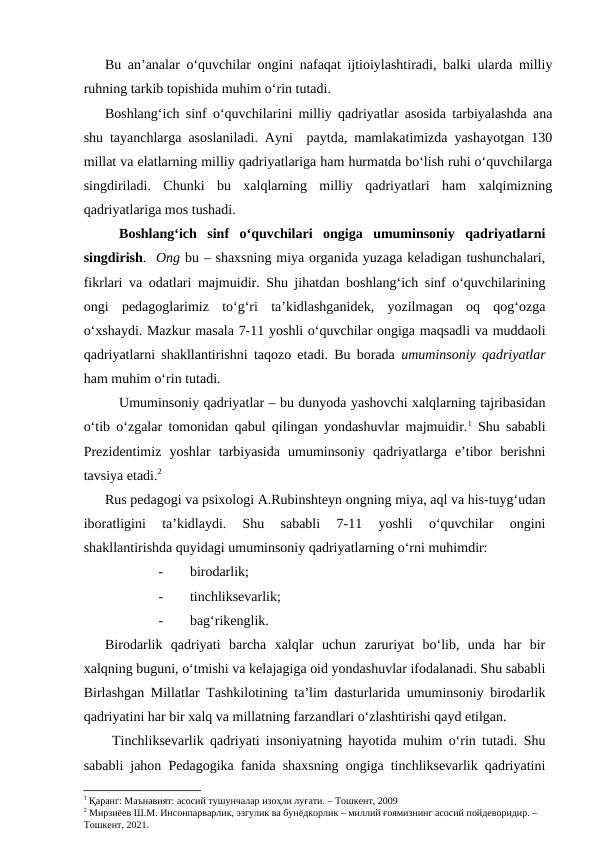 Bu an’analar o‘quvchilar ongini nafaqat ijtioiylashtiradi, balki ularda milliy
ruhning tarkib topishida muhim o‘rin tutadi.
Boshlang‘ich sinf o‘quvchilarini milliy qadriyatlar asosida tarbiyalashda ana
shu tayanchlarga asoslaniladi. Ayni  paytda, mamlakatimizda yashayotgan 130
millat va elatlarning milliy qadriyatlariga ham hurmatda bo‘lish ruhi o‘quvchilarga
singdiriladi.  Chunki  bu  xalqlarning  milliy  qadriyatlari  ham  xalqimizning
qadriyatlariga mos tushadi.
Boshlang‘ich  sinf  o‘quvchilari  ongiga  umuminsoniy  qadriyatlarni
singdirish.  Ong bu – shaxsning miya organida yuzaga keladigan tushunchalari,
fikrlari va odatlari majmuidir. Shu jihatdan boshlang‘ich sinf o‘quvchilarining
ongi  pedagoglarimiz  to‘g‘ri  ta’kidlashganidek,  yozilmagan  oq  qog‘ozga
o‘xshaydi. Mazkur masala 7-11 yoshli o‘quvchilar ongiga maqsadli va muddaoli
qadriyatlarni shakllantirishni taqozo etadi. Bu borada  umuminsoniy qadriyatlar
ham muhim o‘rin tutadi. 
Umuminsoniy qadriyatlar – bu dunyoda yashovchi xalqlarning tajribasidan
o‘tib o‘zgalar tomonidan qabul qilingan yondashuvlar majmuidir.1 Shu sababli
Prezidentimiz  yoshlar  tarbiyasida  umuminsoniy  qadriyatlarga  e’tibor  berishni
tavsiya etadi.2 
Rus pedagogi va psixologi A.Rubinshteyn ongning miya, aql va his-tuyg‘udan
iboratligini  ta’kidlaydi.  Shu  sababli  7-11  yoshli  o‘quvchilar  ongini
shakllantirishda quyidagi umuminsoniy qadriyatlarning o‘rni muhimdir:
-
birodarlik;
-
tinchliksevarlik;
-
bag‘rikenglik.
Birodarlik  qadriyati  barcha  xalqlar  uchun  zaruriyat  bo‘lib,  unda  har  bir
xalqning buguni, o‘tmishi va kelajagiga oid yondashuvlar ifodalanadi. Shu sababli
Birlashgan Millatlar Tashkilotining ta’lim dasturlarida umuminsoniy birodarlik
qadriyatini har bir xalq va millatning farzandlari o‘zlashtirishi qayd etilgan.
Tinchliksevarlik qadriyati insoniyatning hayotida muhim o‘rin tutadi. Shu
sababli jahon Pedagogika fanida shaxsning ongiga tinchliksevarlik qadriyatini
1 Қаранг: Маънавият: асосий тушунчалар изоҳли луғати. – Тошкент, 2009
2 Мирзиёев Ш.М. Инсонпарварлик, эзгулик ва бунёдкорлик – миллий ғоямизнинг асосий пойдеворидир. – 
Тошкент, 2021.

