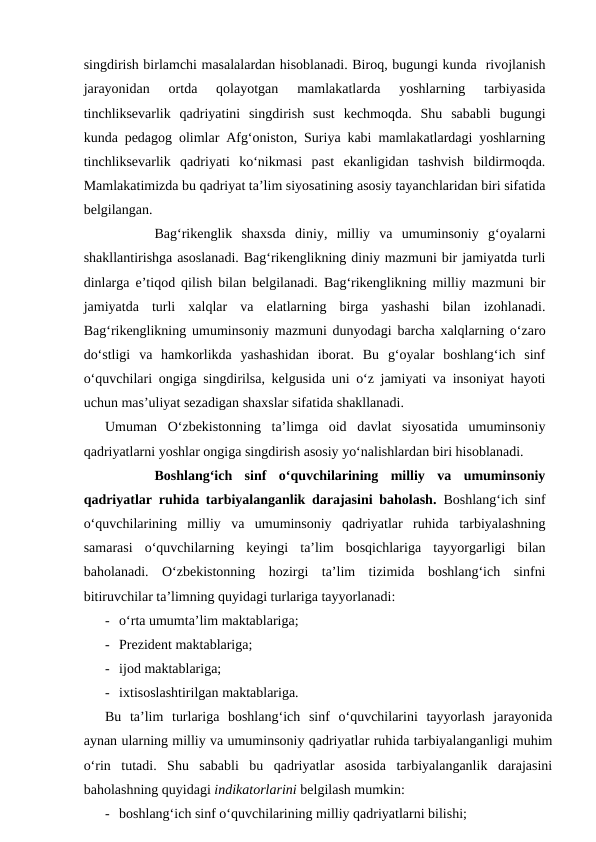 singdirish birlamchi masalalardan hisoblanadi. Biroq, bugungi kunda  rivojlanish
jarayonidan  ortda  qolayotgan  mamlakatlarda  yoshlarning  tarbiyasida
tinchliksevarlik  qadriyatini  singdirish  sust  kechmoqda.  Shu  sababli  bugungi
kunda pedagog olimlar Afg‘oniston, Suriya kabi mamlakatlardagi yoshlarning
tinchliksevarlik  qadriyati  ko‘nikmasi  past  ekanligidan  tashvish  bildirmoqda.
Mamlakatimizda bu qadriyat ta’lim siyosatining asosiy tayanchlaridan biri sifatida
belgilangan. 
Bag‘rikenglik  shaxsda  diniy,  milliy  va  umuminsoniy  g‘oyalarni
shakllantirishga asoslanadi. Bag‘rikenglikning diniy mazmuni bir jamiyatda turli
dinlarga e’tiqod qilish bilan belgilanadi. Bag‘rikenglikning milliy mazmuni bir
jamiyatda  turli  xalqlar  va  elatlarning  birga  yashashi  bilan  izohlanadi.
Bag‘rikenglikning umuminsoniy mazmuni dunyodagi barcha xalqlarning o‘zaro
do‘stligi  va  hamkorlikda  yashashidan  iborat.  Bu  g‘oyalar  boshlang‘ich  sinf
o‘quvchilari ongiga singdirilsa, kelgusida uni o‘z jamiyati va insoniyat hayoti
uchun mas’uliyat sezadigan shaxslar sifatida shakllanadi.
Umuman  O‘zbekistonning  ta’limga  oid  davlat  siyosatida  umuminsoniy
qadriyatlarni yoshlar ongiga singdirish asosiy yo‘nalishlardan biri hisoblanadi. 
Boshlang‘ich  sinf  o‘quvchilarining  milliy  va  umuminsoniy
qadriyatlar ruhida tarbiyalanganlik darajasini baholash.  Boshlang‘ich sinf
o‘quvchilarining  milliy  va  umuminsoniy  qadriyatlar  ruhida  tarbiyalashning
samarasi  o‘quvchilarning  keyingi  ta’lim  bosqichlariga  tayyorgarligi  bilan
baholanadi.  O‘zbekistonning  hozirgi  ta’lim  tizimida  boshlang‘ich  sinfni
bitiruvchilar ta’limning quyidagi turlariga tayyorlanadi:
- o‘rta umumta’lim maktablariga;
- Prezident maktablariga;
- ijod maktablariga;
- ixtisoslashtirilgan maktablariga. 
Bu  ta’lim  turlariga  boshlang‘ich  sinf  o‘quvchilarini  tayyorlash  jarayonida
aynan ularning milliy va umuminsoniy qadriyatlar ruhida tarbiyalanganligi muhim
o‘rin  tutadi.  Shu  sababli  bu  qadriyatlar  asosida  tarbiyalanganlik  darajasini
baholashning quyidagi indikatorlarini belgilash mumkin:
- boshlang‘ich sinf o‘quvchilarining milliy qadriyatlarni bilishi;
