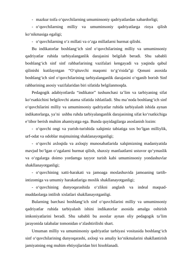 - mazkur toifa o‘quvchilarning umuminsoniy qadriyatlardan xabardorligi;
- o‘quvchilarning  milliy  va  umuminsoniy  qadriyatlarga  rioya  qilish
ko‘nikmasiga egaligi;
- o‘quvchilarning o‘z millati va o‘zga millatlarni hurmat qilishi.
Bu  indikatorlar  boshlang‘ich  sinf  o‘quvchilarining  milliy  va  umuminsoniy
qadriyatlar  ruhida  tarbiyalanganlik  darajasini  belgilab  beradi.  Shu  sababli
boshlang‘ich  sinf  sinf  rahbarlarining  vazifalari  kengayadi  va  yaqinda  qabul
qilinishi  kutilayotgan  “O‘qituvchi  maqomi  to‘g‘risida”gi  Qonuni  asosida
boshlang‘ich sinf o‘quvchilarining tarbiyalanganlik darajasini o‘rganib borish Sinf
rahbarining asosiy vazifalaridan biri sifatida belgilanmoqda.
Pedagogik adabiyotlarda “indikator” tushunchasi ta’lim va tarbiyaning sifat
ko‘rsatkichini belgilovchi atama sifatida ishlatiladi. Shu ma’noda boshlang‘ich sinf
o‘quvchilarini milliy va umuminsoniy qadriyatlar ruhida tarbiyalash ishida aynan
indikatorlarga, ya’ni  ushbu ruhda tarbiyalanganlik darajasining sifat ko‘rsatkichiga
e’tibor berish muhim ahamiyatga ega. Bunda quyidagilarga asoslanish lozim:
- o‘quvchi ongi va yurish-turishida xalqimiz tabiatiga xos bo‘lgan milliylik,
urf-odat va odoblar majmuining shaklanayotganligi;
- o‘quvchi axloqida va axloqiy munosabatlarida xalqimizning madaniyatida
mavjud bo‘lgan o‘zgalarni hurmat qilish, shaxsiy manfaatlarni ustuvor qo‘ymaslik
va o‘zgalarga doimo yordamga tayyor  turish kabi  umuminsoniy yondashuvlar
shakllanayotganligi;
- o‘quvchining  xatti-harakati  va  jamoaga  moslashuvida  jamoaning  tartib-
intizomiga va umumiy harakatlariga moslik shakllanayotganligi;
- o‘quvchining  dunyoqarashida  o‘zlikni  anglash  va  indeal  maqsad-
muddaolarga intilish xislatlari shakllanayotganligi.
Bularning barchasi boshlang‘ich sinf o‘quvchilarini milliy va umuminsoniy
qadriyatlar  ruhida  tarbiyalash  ishini  indikatorlar  asosida  amalga  oshirish
imkoniyatlarini  beradi.  Shu  sababli  bu  asoslar  aynan  oliy  pedagogik  ta’lim
jarayonida talabalar tomonidan o‘zlashtirilishi shart.
Umuman milliy va umuminsoniy qadriyatlar tarbiyasi vositasida boshlang‘ich
sinf o‘quvchilarining dunyoqarashi, axloqi va amaliy ko‘nikmalarini shakllantirish
jamiyatning eng muhim ehtiyojlaridan biri hisoblanadi.
