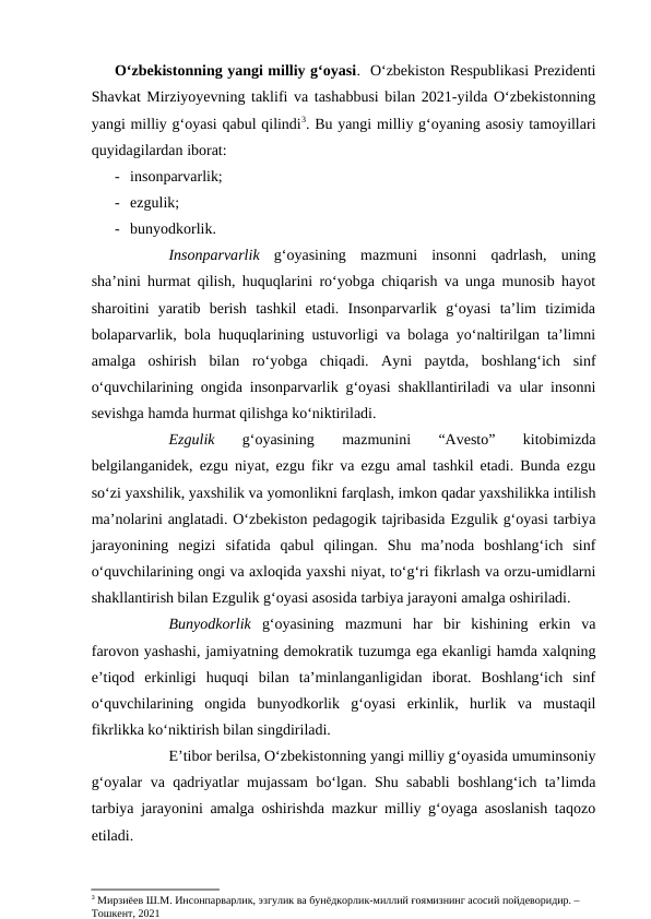 O‘zbekistonning yangi milliy g‘oyasi.  O‘zbekiston Respublikasi Prezidenti
Shavkat Mirziyoyevning taklifi va tashabbusi bilan 2021-yilda O‘zbekistonning
yangi milliy g‘oyasi qabul qilindi3. Bu yangi milliy g‘oyaning asosiy tamoyillari
quyidagilardan iborat:
- insonparvarlik;
- ezgulik;
- bunyodkorlik.
Insonparvarlik g‘oyasining  mazmuni  insonni  qadrlash,  uning
sha’nini hurmat qilish, huquqlarini ro‘yobga chiqarish va unga munosib hayot
sharoitini  yaratib  berish  tashkil  etadi.  Insonparvarlik  g‘oyasi  ta’lim  tizimida
bolaparvarlik, bola huquqlarining ustuvorligi va bolaga yo‘naltirilgan ta’limni
amalga  oshirish  bilan  ro‘yobga  chiqadi.  Ayni  paytda,  boshlang‘ich  sinf
o‘quvchilarining ongida insonparvarlik g‘oyasi shakllantiriladi va ular insonni
sevishga hamda hurmat qilishga ko‘niktiriladi. 
Ezgulik 
g‘oyasining  mazmunini  “Avesto”  kitobimizda
belgilanganidek, ezgu niyat, ezgu fikr va ezgu amal tashkil etadi. Bunda ezgu
so‘zi yaxshilik, yaxshilik va yomonlikni farqlash, imkon qadar yaxshilikka intilish
ma’nolarini anglatadi. O‘zbekiston pedagogik tajribasida Ezgulik g‘oyasi tarbiya
jarayonining  negizi  sifatida  qabul  qilingan.  Shu  ma’noda  boshlang‘ich  sinf
o‘quvchilarining ongi va axloqida yaxshi niyat, to‘g‘ri fikrlash va orzu-umidlarni
shakllantirish bilan Ezgulik g‘oyasi asosida tarbiya jarayoni amalga oshiriladi. 
Bunyodkorlik g‘oyasining  mazmuni  har  bir  kishining  erkin  va
farovon yashashi, jamiyatning demokratik tuzumga ega ekanligi hamda xalqning
e’tiqod  erkinligi  huquqi  bilan  ta’minlanganligidan  iborat.  Boshlang‘ich  sinf
o‘quvchilarining  ongida  bunyodkorlik  g‘oyasi  erkinlik,  hurlik  va  mustaqil
fikrlikka ko‘niktirish bilan singdiriladi.
E’tibor berilsa, O‘zbekistonning yangi milliy g‘oyasida umuminsoniy
g‘oyalar va qadriyatlar mujassam bo‘lgan. Shu sababli boshlang‘ich ta’limda
tarbiya jarayonini amalga oshirishda mazkur milliy g‘oyaga asoslanish taqozo
etiladi. 
3 Мирзиёев Ш.М. Инсонпарварлик, эзгулик ва бунёдкорлик-миллий ғоямизнинг асосий пойдеворидир. –
Тошкент, 2021

