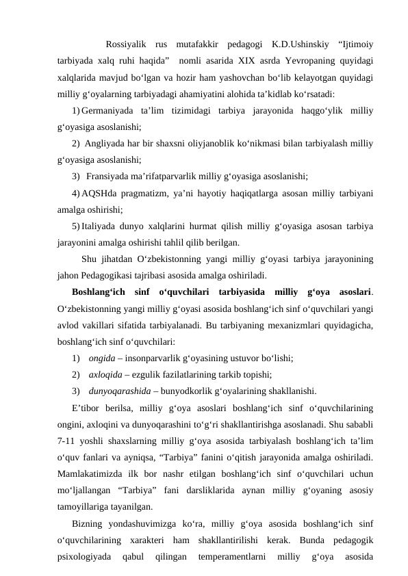 Rossiyalik  rus  mutafakkir  pedagogi  K.D.Ushinskiy  “Ijtimoiy
tarbiyada xalq ruhi haqida”  nomli asarida XIX asrda Yevropaning quyidagi
xalqlarida mavjud bo‘lgan va hozir ham yashovchan bo‘lib kelayotgan quyidagi
milliy g‘oyalarning tarbiyadagi ahamiyatini alohida ta’kidlab ko‘rsatadi:
1) Germaniyada  ta’lim  tizimidagi  tarbiya  jarayonida  haqgo‘ylik  milliy
g‘oyasiga asoslanishi;
2)  Angliyada har bir shaxsni oliyjanoblik ko‘nikmasi bilan tarbiyalash milliy
g‘oyasiga asoslanishi;
3)   Fransiyada ma’rifatparvarlik milliy g‘oyasiga asoslanishi;
4) AQSHda pragmatizm, ya’ni hayotiy haqiqatlarga asosan milliy tarbiyani
amalga oshirishi;
5) Italiyada dunyo xalqlarini hurmat qilish milliy g‘oyasiga asosan tarbiya
jarayonini amalga oshirishi tahlil qilib berilgan.
Shu jihatdan O‘zbekistonning yangi milliy g‘oyasi tarbiya jarayonining
jahon Pedagogikasi tajribasi asosida amalga oshiriladi.
Boshlang‘ich  sinf  o‘quvchilari  tarbiyasida  milliy  g‘oya  asoslari.
O‘zbekistonning yangi milliy g‘oyasi asosida boshlang‘ich sinf o‘quvchilari yangi
avlod vakillari sifatida tarbiyalanadi. Bu tarbiyaning mexanizmlari quyidagicha,
boshlang‘ich sinf o‘quvchilari:
1)  ongida – insonparvarlik g‘oyasining ustuvor bo‘lishi;
2)  axloqida – ezgulik fazilatlarining tarkib topishi;
3)  dunyoqarashida – bunyodkorlik g‘oyalarining shakllanishi.
E’tibor  berilsa,  milliy  g‘oya  asoslari  boshlang‘ich  sinf  o‘quvchilarining
ongini, axloqini va dunyoqarashini to‘g‘ri shakllantirishga asoslanadi. Shu sababli
7-11 yoshli shaxslarning milliy g‘oya asosida tarbiyalash boshlang‘ich ta’lim
o‘quv fanlari va ayniqsa, “Tarbiya” fanini o‘qitish jarayonida amalga oshiriladi.
Mamlakatimizda  ilk  bor  nashr  etilgan  boshlang‘ich  sinf  o‘quvchilari  uchun
mo‘ljallangan  “Tarbiya”  fani  darsliklarida  aynan  milliy  g‘oyaning  asosiy
tamoyillariga tayanilgan.
Bizning  yondashuvimizga  ko‘ra,  milliy  g‘oya  asosida  boshlang‘ich  sinf
o‘quvchilarining  xarakteri  ham  shakllantirilishi  kerak.  Bunda  pedagogik
psixologiyada  qabul  qilingan  temperamentlarni  milliy  g‘oya  asosida
