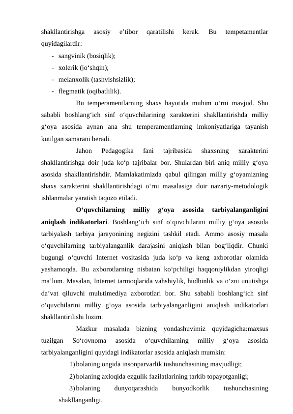 shakllantirishga  asosiy  e’tibor  qaratilishi  kerak.  Bu  tempetamentlar
quyidagilardir:
- sangvinik (bosiqlik);
- xolerik (jo‘shqin);
- melanxolik (tashvishsizlik);
- flegmatik (oqibatlilik).
Bu temperamentlarning shaxs hayotida muhim o‘rni mavjud. Shu
sababli  boshlang‘ich  sinf  o‘quvchilarining  xarakterini  shakllantirishda  milliy
g‘oya  asosida  aynan  ana  shu  temperamentlarning  imkoniyatlariga  tayanish
kutilgan samarani beradi.
Jahon  Pedagogika  fani  tajribasida  shaxsning  xarakterini
shakllantirishga doir juda ko‘p tajribalar bor. Shulardan biri aniq milliy g‘oya
asosida shakllantirishdir. Mamlakatimizda qabul qilingan milliy g‘oyamizning
shaxs xarakterini shakllantirishdagi o‘rni masalasiga doir nazariy-metodologik
ishlanmalar yaratish taqozo etiladi. 
O‘quvchilarning  milliy  g‘oya  asosida  tarbiyalanganligini
aniqlash indikatorlari. Boshlang‘ich sinf o‘quvchilarini milliy g‘oya asosida
tarbiyalash  tarbiya  jarayonining  negizini  tashkil  etadi.  Ammo  asosiy  masala
o‘quvchilarning  tarbiyalanganlik  darajasini  aniqlash  bilan  bog‘liqdir.  Chunki
bugungi  o‘quvchi  Internet  vositasida  juda  ko‘p  va  keng  axborotlar  olamida
yashamoqda.  Bu  axborotlarning nisbatan  ko‘pchiligi  haqqoniylikdan yiroqligi
ma’lum. Masalan, Internet tarmoqlarida vahshiylik, hudbinlik va o‘zni unutishga
da’vat  qiluvchi  mulьtimediya  axborotlari  bor.  Shu  sababli  boshlang‘ich  sinf
o‘quvchilarini  milliy  g‘oya  asosida  tarbiyalanganligini  aniqlash  indikatorlari
shakllantirilishi lozim. 
Mazkur  masalada  bizning  yondashuvimiz  quyidagicha:maxsus
tuzilgan  So‘rovnoma  asosida  o‘quvchilarning  milliy  g‘oya  asosida
tarbiyalanganligini quyidagi indikatorlar asosida aniqlash mumkin:
1)bolaning ongida insonparvarlik tushunchasining mavjudligi;
2)bolaning axloqida ezgulik fazilatlarining tarkib topayotganligi;
3)bolaning
 
dunyoqarashida
 
bunyodkorlik
 
tushunchasining
shakllanganligi.
