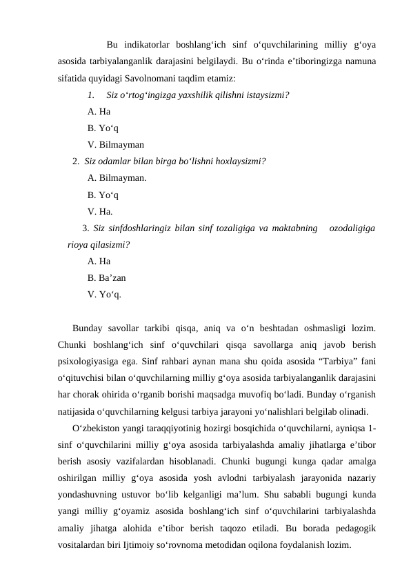 Bu  indikatorlar  boshlang‘ich  sinf  o‘quvchilarining  milliy  g‘oya
asosida tarbiyalanganlik darajasini belgilaydi. Bu o‘rinda e’tiboringizga namuna
sifatida quyidagi Savolnomani taqdim etamiz:
1.
Siz o‘rtog‘ingizga yaxshilik qilishni istaysizmi?
A. Ha
B. Yo‘q
V. Bilmayman
2.  Siz odamlar bilan birga bo‘lishni hoxlaysizmi?
A. Bilmayman.
B. Yo‘q 
V. Ha.
3.  Siz sinfdoshlaringiz bilan sinf tozaligiga va maktabning   ozodaligiga
rioya qilasizmi?
A. Ha
B. Ba’zan
V. Yo‘q.
Bunday  savollar  tarkibi  qisqa,  aniq  va  o‘n  beshtadan  oshmasligi  lozim.
Chunki  boshlang‘ich  sinf  o‘quvchilari  qisqa  savollarga  aniq  javob  berish
psixologiyasiga ega. Sinf rahbari aynan mana shu qoida asosida “Tarbiya” fani
o‘qituvchisi bilan o‘quvchilarning milliy g‘oya asosida tarbiyalanganlik darajasini
har chorak ohirida o‘rganib borishi maqsadga muvofiq bo‘ladi. Bunday o‘rganish
natijasida o‘quvchilarning kelgusi tarbiya jarayoni yo‘nalishlari belgilab olinadi. 
O‘zbekiston yangi taraqqiyotinig hozirgi bosqichida o‘quvchilarni, ayniqsa 1-
sinf o‘quvchilarini milliy g‘oya asosida tarbiyalashda amaliy jihatlarga e’tibor
berish  asosiy  vazifalardan hisoblanadi.  Chunki  bugungi  kunga qadar  amalga
oshirilgan  milliy  g‘oya  asosida  yosh  avlodni  tarbiyalash  jarayonida  nazariy
yondashuvning ustuvor bo‘lib kelganligi ma’lum. Shu sababli bugungi kunda
yangi  milliy  g‘oyamiz  asosida  boshlang‘ich  sinf  o‘quvchilarini  tarbiyalashda
amaliy  jihatga  alohida  e’tibor  berish  taqozo  etiladi.  Bu  borada  pedagogik
vositalardan biri Ijtimoiy so‘rovnoma metodidan oqilona foydalanish lozim. 
