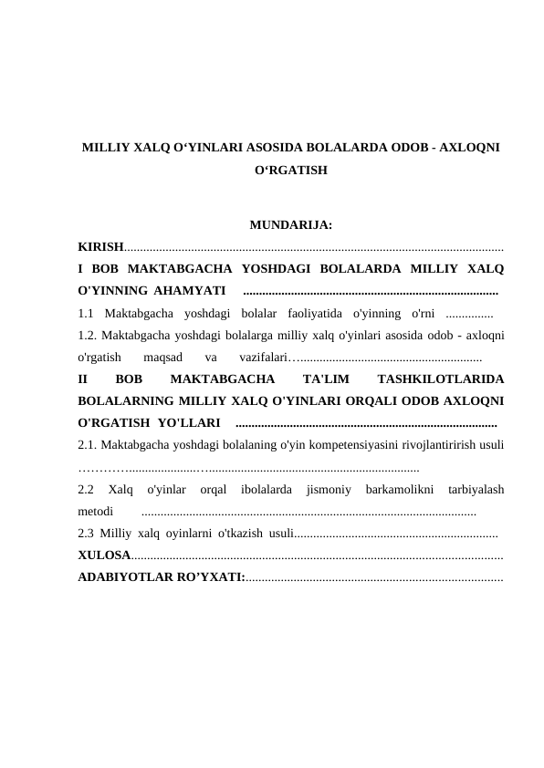 MILLIY XALQ O‘YINLARI ASOSIDA BOLALARDA ODOB - AXLOQNI
O‘RGATISH
MUNDARIJA:
KIRISH.......................................................................................................................
I  BOB  MAKTABGACHA  YOSHDAGI  BOLALARDA  MILLIY  XALQ
O'YINNING AHAMYATI   ................................................................................  
1.1  Maktabgacha  yoshdagi  bolalar  faoliyatida  o'yinning  o'rni  ...............  
1.2. Maktabgacha yoshdagi bolalarga milliy xalq o'yinlari asosida odob - axloqni
o'rgatish 
maqsad 
va 
vazifalari…......................................................... 
II
 
BOB
 
MAKTABGACHA
 
TA'LIM
 
TASHKILOTLARIDA
BOLALARNING MILLIY XALQ O'YINLARI ORQALI ODOB AXLOQNI
O'RGATISH  YO'LLARI   ..................................................................................  
2.1. Maktabgacha yoshdagi bolalaning o'yin kompetensiyasini rivojlantirirish usuli
………….....................…..................................................................
 
2.2  Xalq  o'yinlar  orqal  ibolalarda  jismoniy  barkamolikni  tarbiyalash
metodi
 
.........................................................................................................
 
2.3 Milliy xalq oyinlarni o'tkazish usuli................................................................  
XULOSA....................................................................................................................
ADABIYOTLAR RO’YXATI:................................................................................
